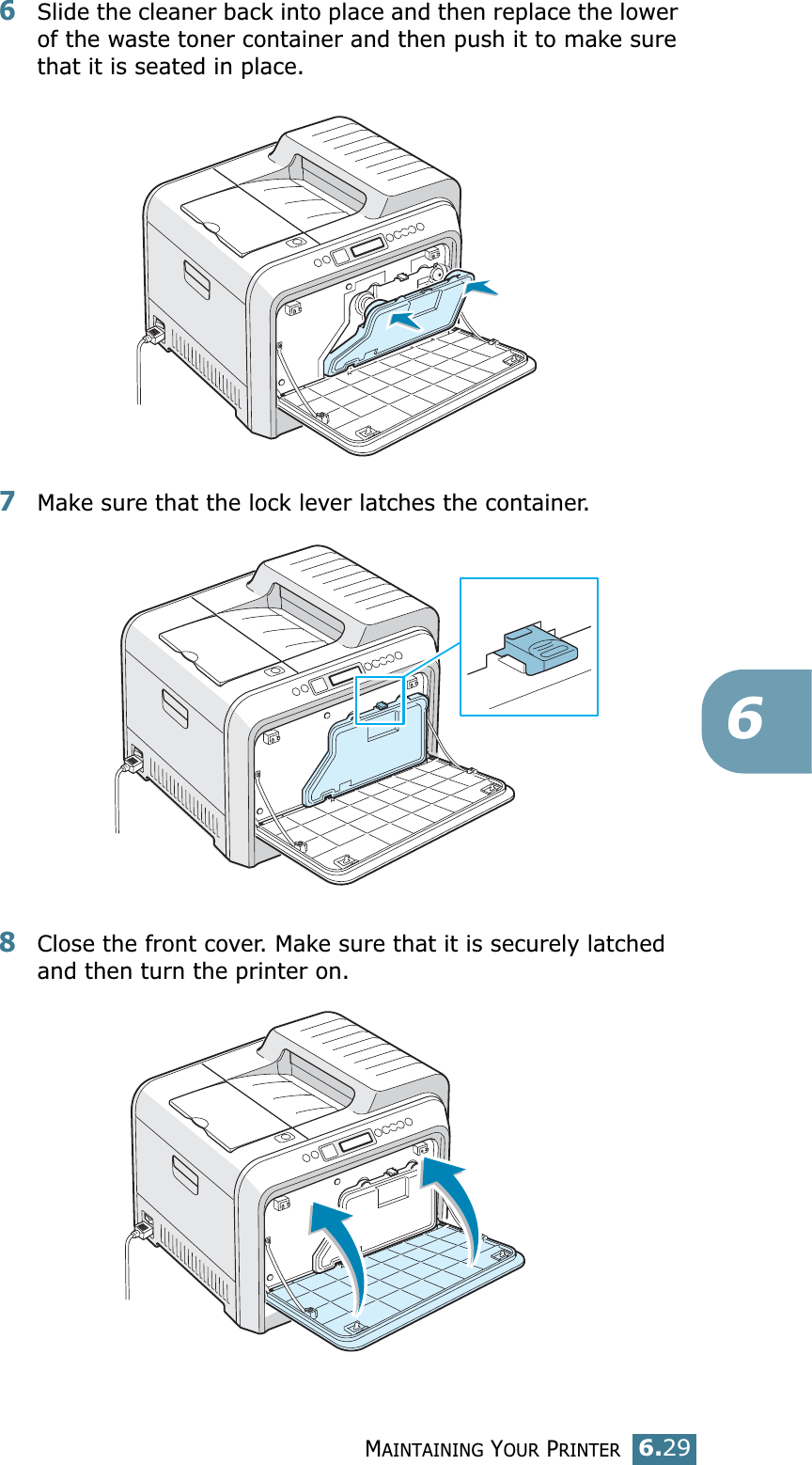 MAINTAINING YOUR PRINTER6.2966Slide the cleaner back into place and then replace the lower of the waste toner container and then push it to make sure that it is seated in place.7Make sure that the lock lever latches the container. 8Close the front cover. Make sure that it is securely latched and then turn the printer on.