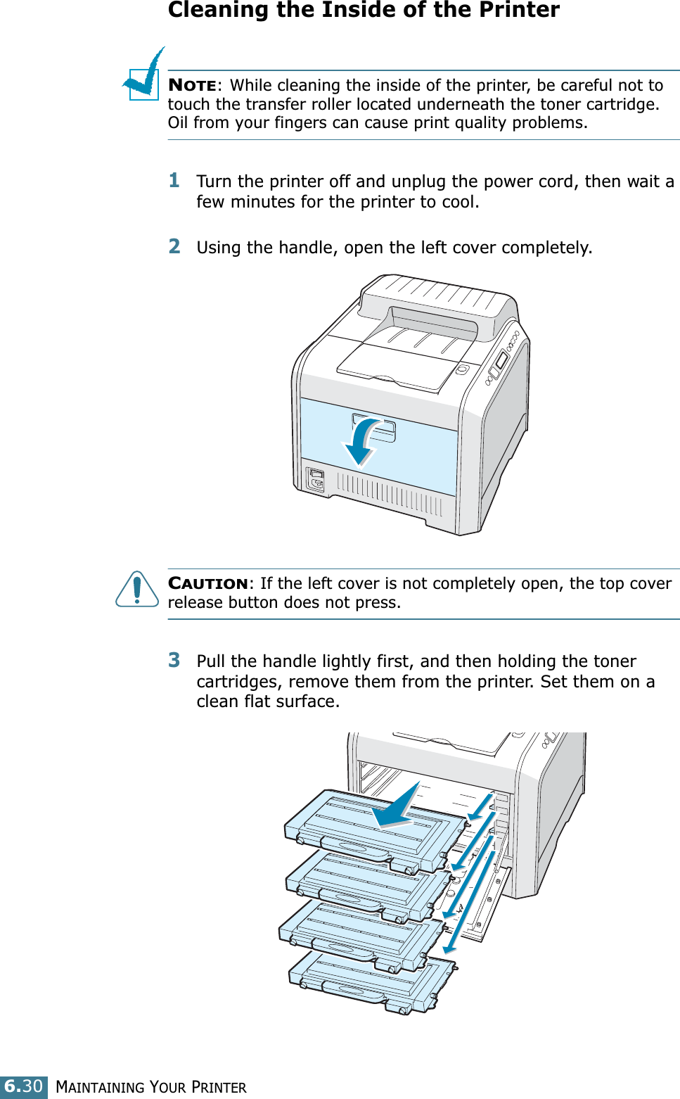 MAINTAINING YOUR PRINTER6.30Cleaning the Inside of the PrinterNOTE: While cleaning the inside of the printer, be careful not to touch the transfer roller located underneath the toner cartridge. Oil from your fingers can cause print quality problems.1Turn the printer off and unplug the power cord, then wait a few minutes for the printer to cool.2Using the handle, open the left cover completely.CAUTION: If the left cover is not completely open, the top cover release button does not press.3Pull the handle lightly first, and then holding the toner cartridges, remove them from the printer. Set them on a clean flat surface. 