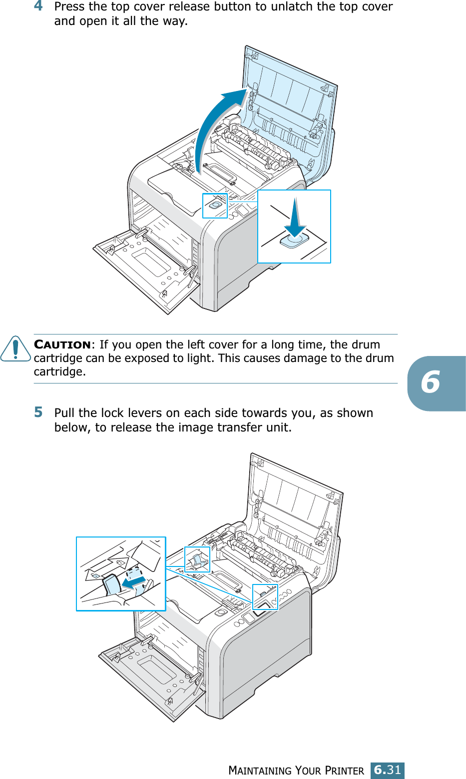 MAINTAINING YOUR PRINTER6.3164Press the top cover release button to unlatch the top cover and open it all the way.CAUTION: If you open the left cover for a long time, the drum cartridge can be exposed to light. This causes damage to the drum cartridge.5Pull the lock levers on each side towards you, as shown below, to release the image transfer unit.