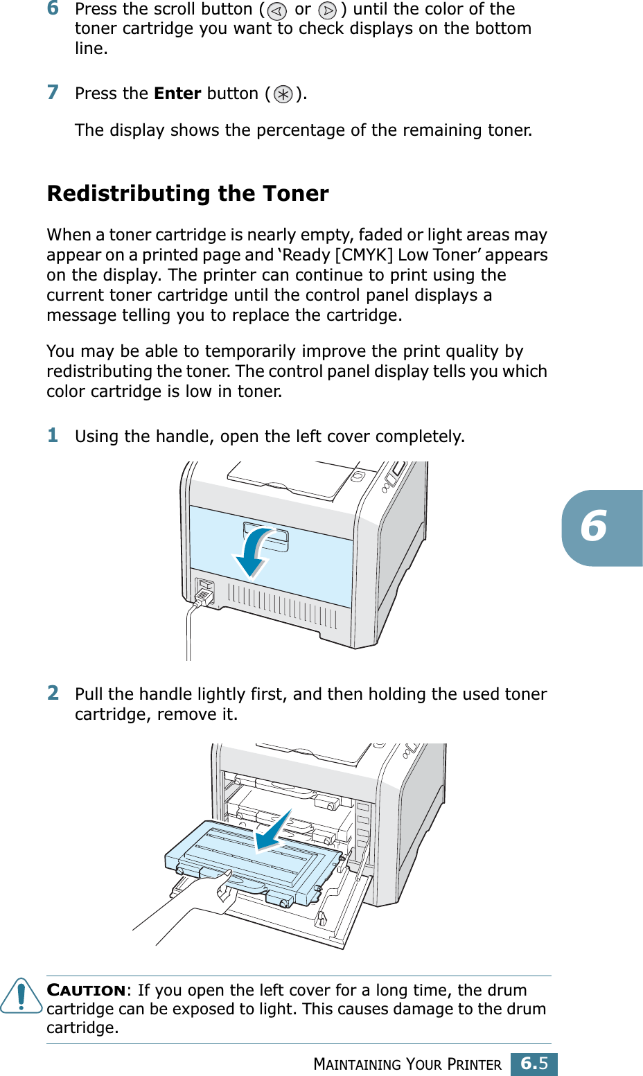 MAINTAINING YOUR PRINTER6.566Press the scroll button (  or  ) until the color of the toner cartridge you want to check displays on the bottom line.7Press the Enter button ( ).The display shows the percentage of the remaining toner.Redistributing the TonerWhen a toner cartridge is nearly empty, faded or light areas may appear on a printed page and ‘Ready [CMYK] Low Toner’ appears on the display. The printer can continue to print using the current toner cartridge until the control panel displays a message telling you to replace the cartridge.You may be able to temporarily improve the print quality by redistributing the toner. The control panel display tells you which color cartridge is low in toner.1Using the handle, open the left cover completely.2Pull the handle lightly first, and then holding the used toner cartridge, remove it.CAUTION: If you open the left cover for a long time, the drum cartridge can be exposed to light. This causes damage to the drum cartridge.