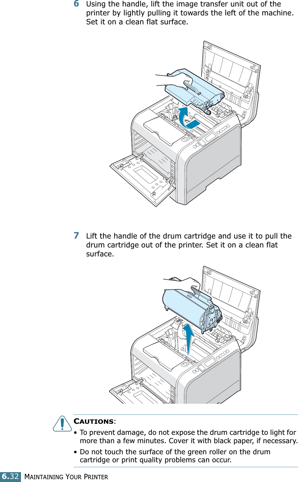 MAINTAINING YOUR PRINTER6.326Using the handle, lift the image transfer unit out of the printer by lightly pulling it towards the left of the machine. Set it on a clean flat surface. 7Lift the handle of the drum cartridge and use it to pull the drum cartridge out of the printer. Set it on a clean flat surface.CAUTIONS: • To prevent damage, do not expose the drum cartridge to light for more than a few minutes. Cover it with black paper, if necessary.• Do not touch the surface of the green roller on the drum cartridge or print quality problems can occur.