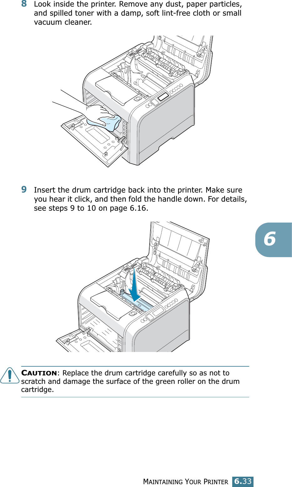 MAINTAINING YOUR PRINTER6.3368Look inside the printer. Remove any dust, paper particles, and spilled toner with a damp, soft lint-free cloth or small vacuum cleaner.9Insert the drum cartridge back into the printer. Make sure you hear it click, and then fold the handle down. For details, see steps 9 to 10 on page 6.16.CAUTION: Replace the drum cartridge carefully so as not to scratch and damage the surface of the green roller on the drum cartridge. 