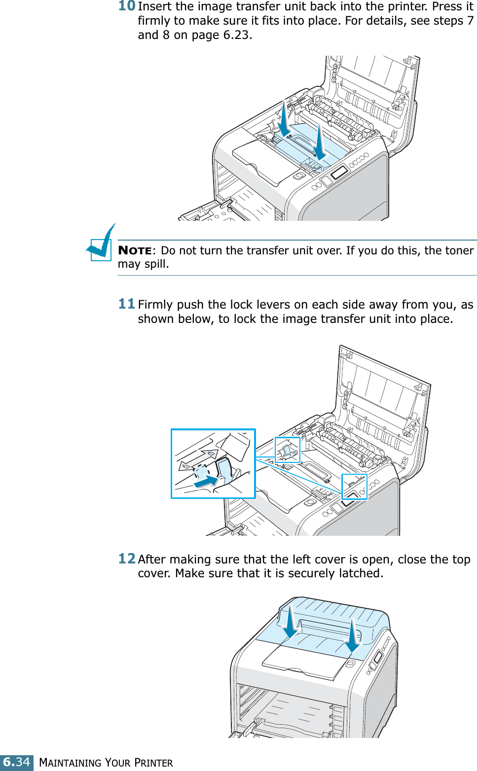 MAINTAINING YOUR PRINTER6.3410Insert the image transfer unit back into the printer. Press it firmly to make sure it fits into place. For details, see steps 7 and 8 on page 6.23.NOTE: Do not turn the transfer unit over. If you do this, the toner may spill.11Firmly push the lock levers on each side away from you, as shown below, to lock the image transfer unit into place.12After making sure that the left cover is open, close the top cover. Make sure that it is securely latched.