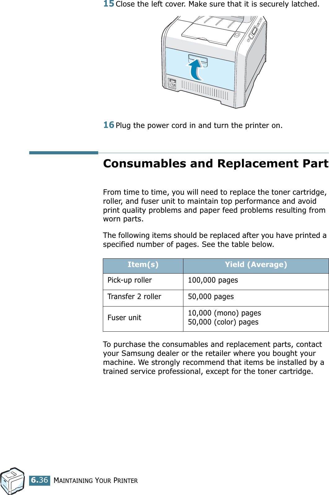 MAINTAINING YOUR PRINTER6.3615Close the left cover. Make sure that it is securely latched.16Plug the power cord in and turn the printer on.Consumables and Replacement PartFrom time to time, you will need to replace the toner cartridge, roller, and fuser unit to maintain top performance and avoid print quality problems and paper feed problems resulting from worn parts.The following items should be replaced after you have printed a specified number of pages. See the table below.To purchase the consumables and replacement parts, contact your Samsung dealer or the retailer where you bought your machine. We strongly recommend that items be installed by a trained service professional, except for the toner cartridge.Item(s) Yield (Average)Pick-up roller 100,000 pagesTransfer 2 roller 50,000 pagesFuser unit 10,000 (mono) pages50,000 (color) pages