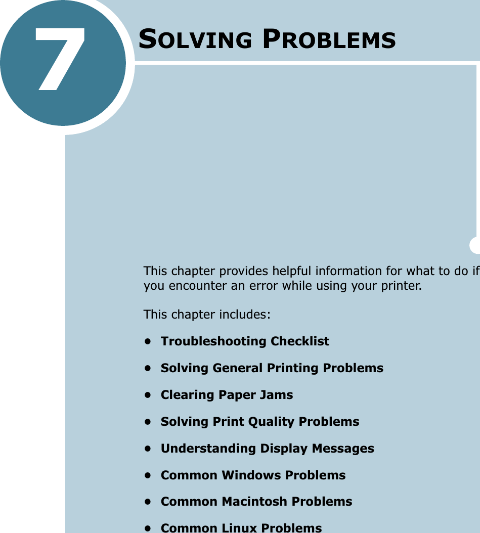 7This chapter provides helpful information for what to do if you encounter an error while using your printer. This chapter includes:• Troubleshooting Checklist• Solving General Printing Problems• Clearing Paper Jams• Solving Print Quality Problems• Understanding Display Messages• Common Windows Problems• Common Macintosh Problems• Common Linux ProblemsSOLVING PROBLEMS 