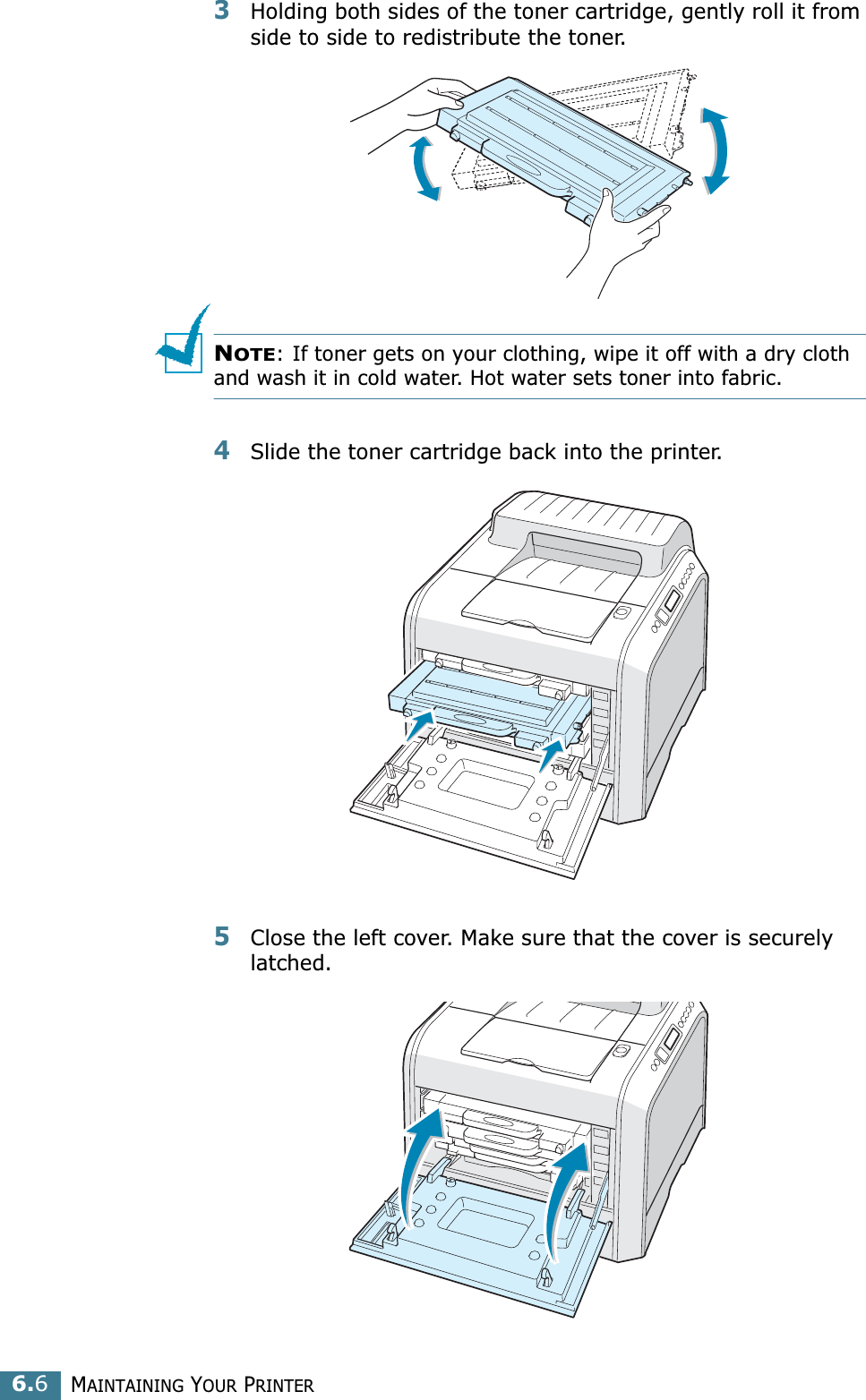 MAINTAINING YOUR PRINTER6.63Holding both sides of the toner cartridge, gently roll it from side to side to redistribute the toner. NOTE: If toner gets on your clothing, wipe it off with a dry cloth and wash it in cold water. Hot water sets toner into fabric.4Slide the toner cartridge back into the printer.5Close the left cover. Make sure that the cover is securely latched.