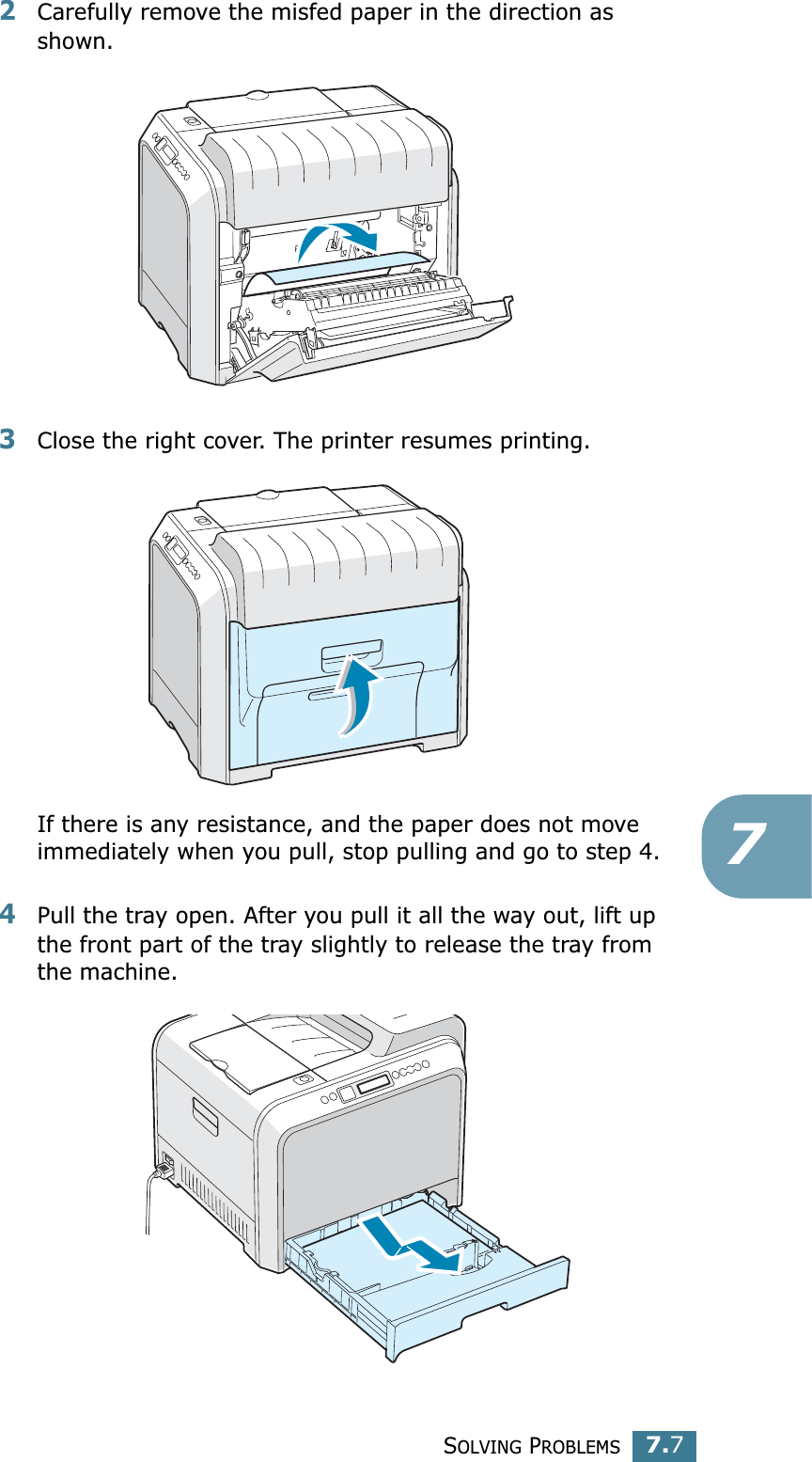SOLVING PROBLEMS7.772Carefully remove the misfed paper in the direction as shown. 3Close the right cover. The printer resumes printing.If there is any resistance, and the paper does not move immediately when you pull, stop pulling and go to step 4.4Pull the tray open. After you pull it all the way out, lift up the front part of the tray slightly to release the tray from the machine.