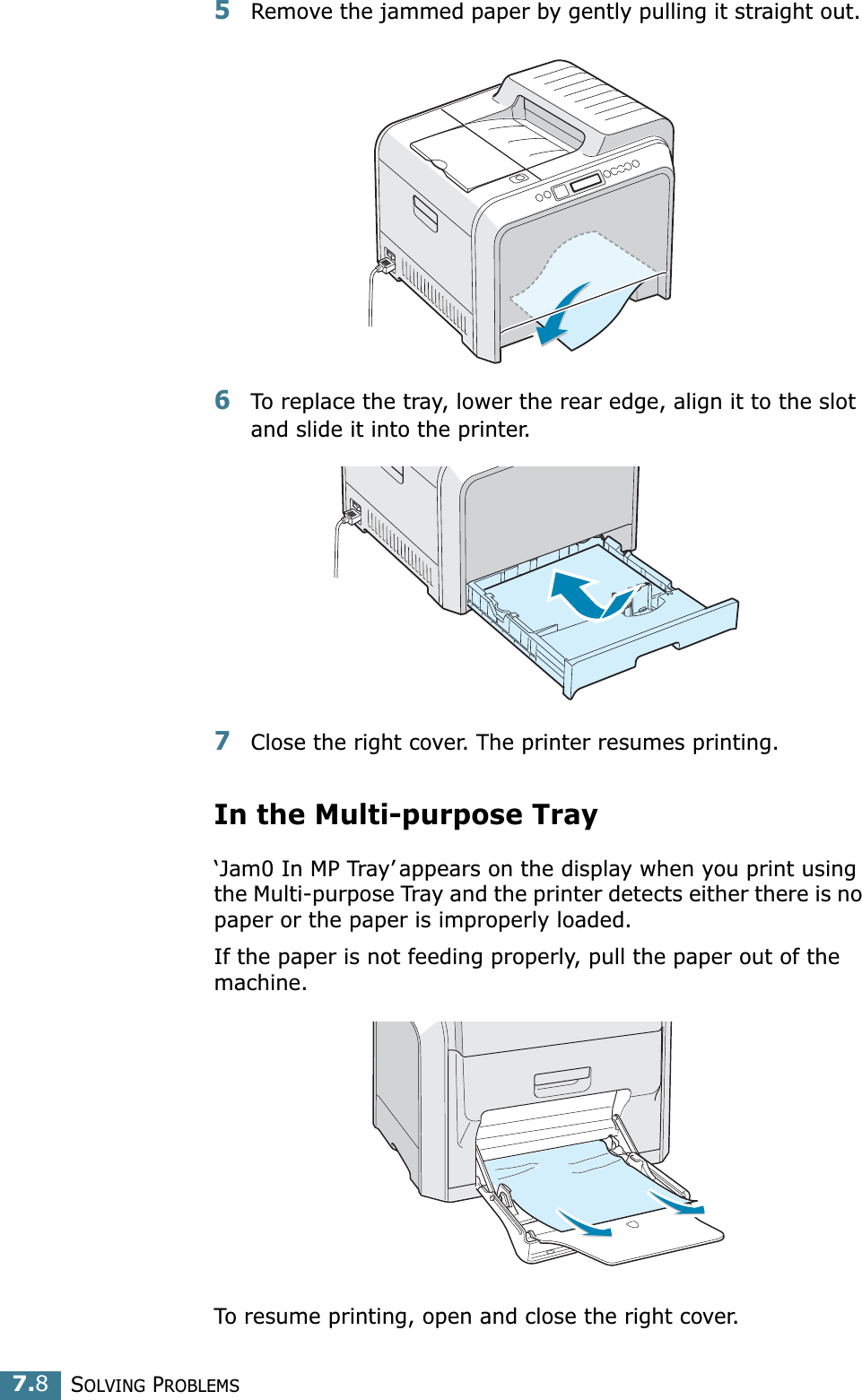 SOLVING PROBLEMS7.85Remove the jammed paper by gently pulling it straight out. 6To replace the tray, lower the rear edge, align it to the slot and slide it into the printer. 7Close the right cover. The printer resumes printing.In the Multi-purpose Tray‘Jam0 In MP Tray’ appears on the display when you print using the Multi-purpose Tray and the printer detects either there is no paper or the paper is improperly loaded.If the paper is not feeding properly, pull the paper out of the machine.To resume printing, open and close the right cover.
