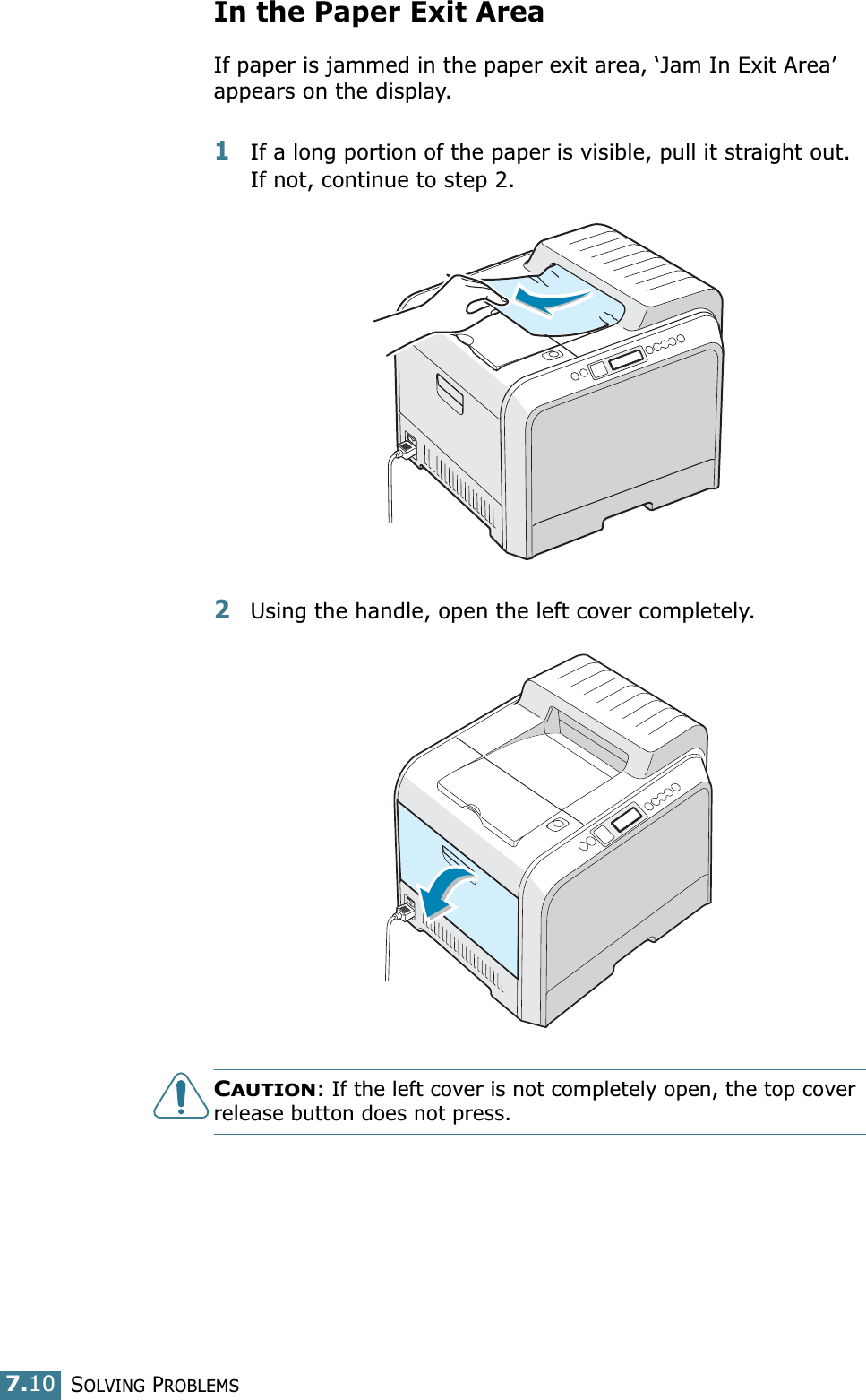SOLVING PROBLEMS7.10In the Paper Exit AreaIf paper is jammed in the paper exit area, ‘Jam In Exit Area’ appears on the display.1If a long portion of the paper is visible, pull it straight out. If not, continue to step 2.2Using the handle, open the left cover completely. CAUTION: If the left cover is not completely open, the top cover release button does not press.