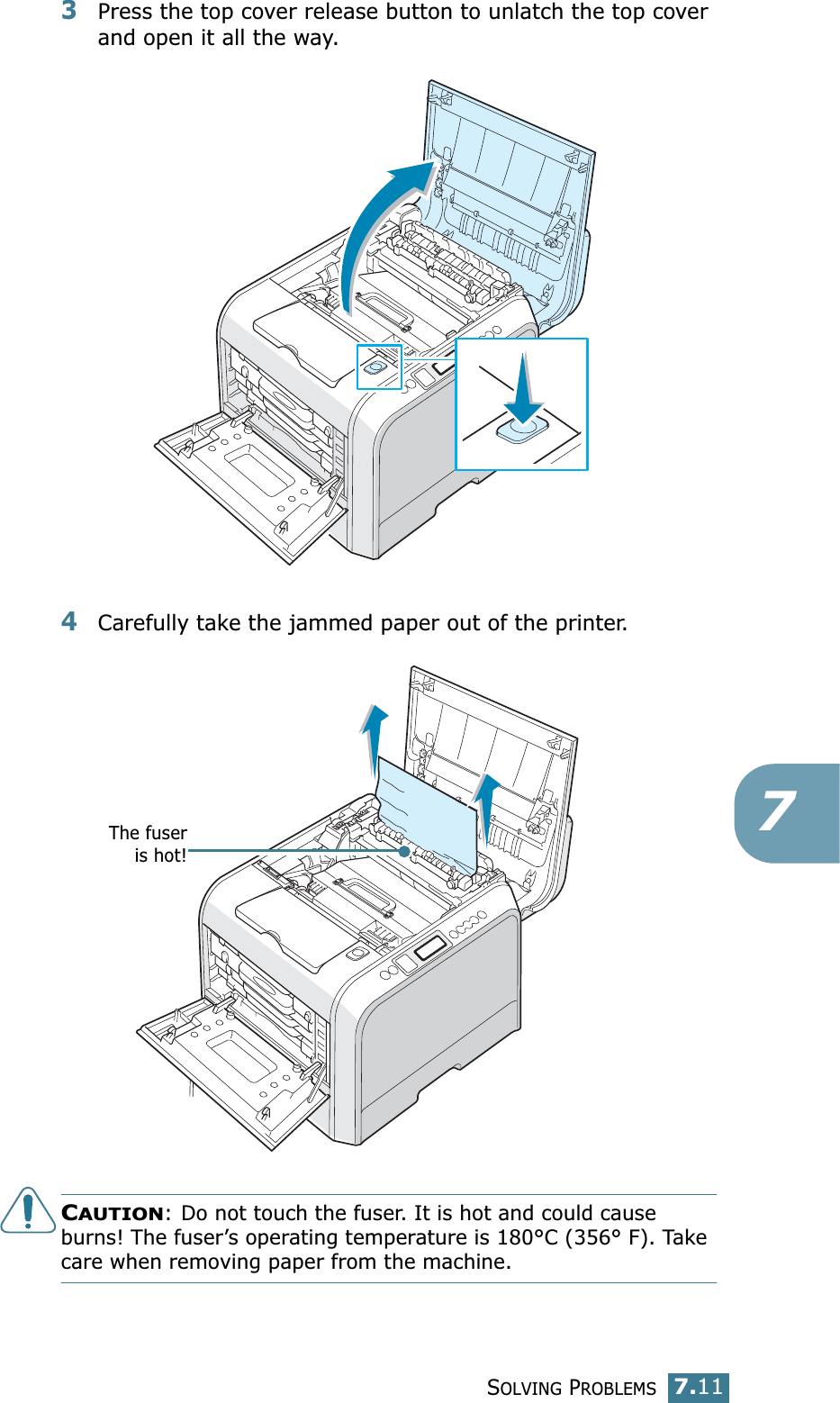 SOLVING PROBLEMS7.1173Press the top cover release button to unlatch the top cover and open it all the way.4Carefully take the jammed paper out of the printer.CAUTION: Do not touch the fuser. It is hot and could cause burns! The fuser’s operating temperature is 180°C (356° F). Take care when removing paper from the machine.The fuseris hot!