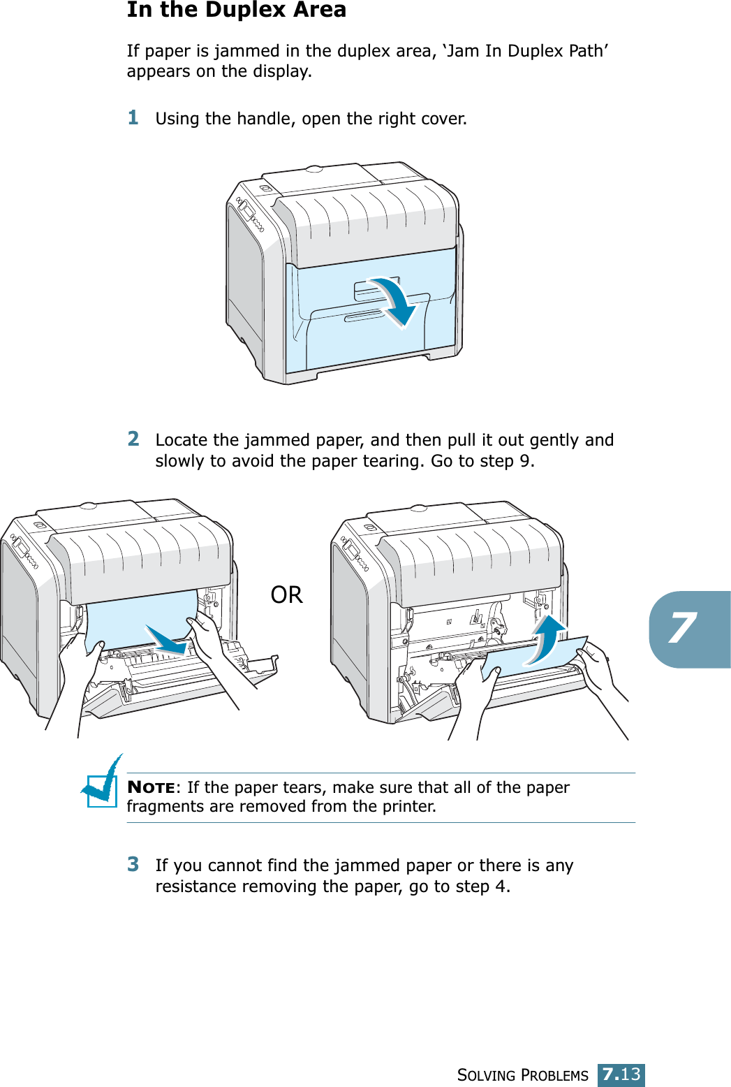 SOLVING PROBLEMS7.137In the Duplex AreaIf paper is jammed in the duplex area, ‘Jam In Duplex Path’ appears on the display.1Using the handle, open the right cover.2Locate the jammed paper, and then pull it out gently and slowly to avoid the paper tearing. Go to step 9.NOTE: If the paper tears, make sure that all of the paper fragments are removed from the printer.3If you cannot find the jammed paper or there is any resistance removing the paper, go to step 4.OR