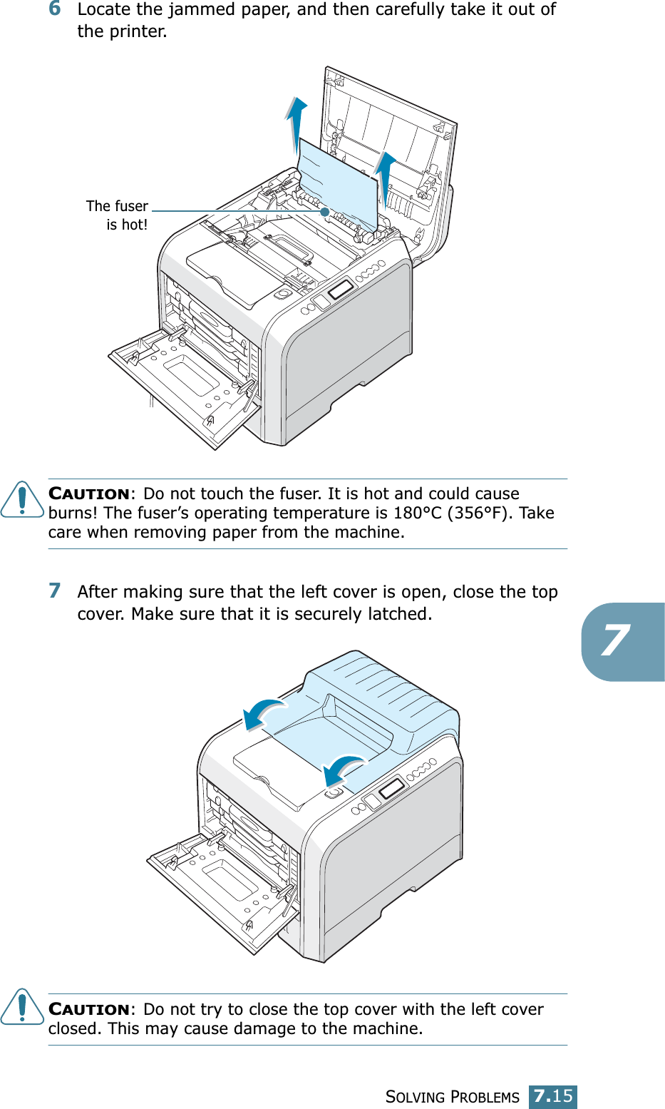 SOLVING PROBLEMS7.1576Locate the jammed paper, and then carefully take it out of the printer.CAUTION: Do not touch the fuser. It is hot and could cause burns! The fuser’s operating temperature is 180°C (356°F). Take care when removing paper from the machine.7After making sure that the left cover is open, close the top cover. Make sure that it is securely latched.CAUTION: Do not try to close the top cover with the left cover closed. This may cause damage to the machine.The fuseris hot!