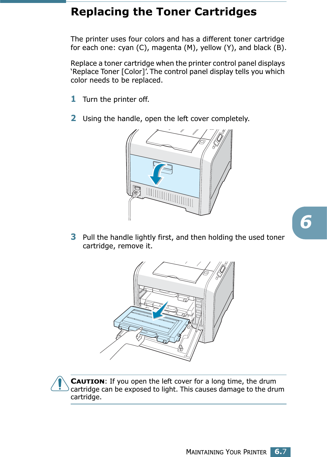 MAINTAINING YOUR PRINTER6.76Replacing the Toner CartridgesThe printer uses four colors and has a different toner cartridge for each one: cyan (C), magenta (M), yellow (Y), and black (B).Replace a toner cartridge when the printer control panel displays ‘Replace Toner [Color]’. The control panel display tells you which color needs to be replaced. 1Turn the printer off.2Using the handle, open the left cover completely.3Pull the handle lightly first, and then holding the used toner cartridge, remove it.CAUTION: If you open the left cover for a long time, the drum cartridge can be exposed to light. This causes damage to the drum cartridge.