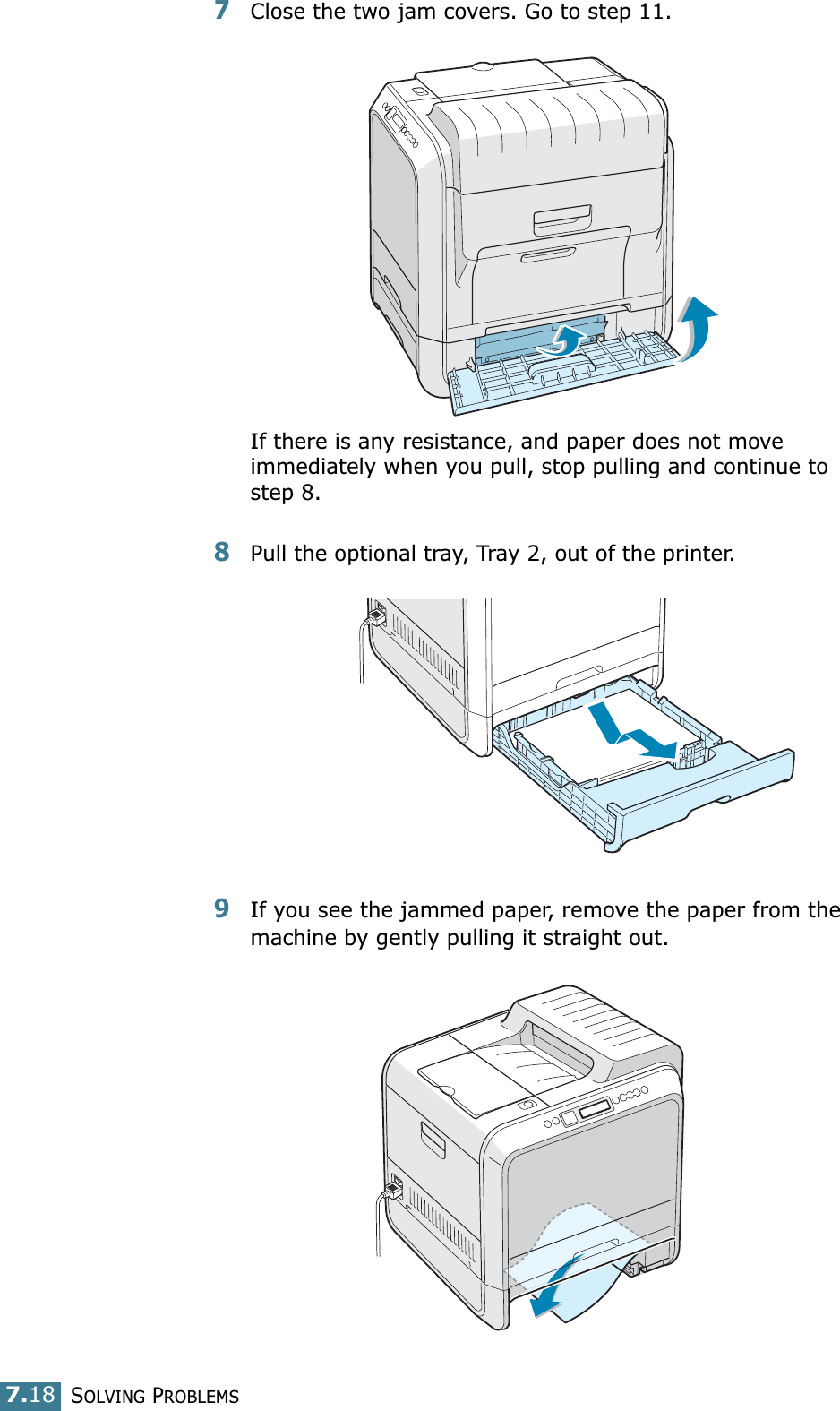 SOLVING PROBLEMS7.187Close the two jam covers. Go to step 11.If there is any resistance, and paper does not move immediately when you pull, stop pulling and continue to step 8.8Pull the optional tray, Tray 2, out of the printer.9If you see the jammed paper, remove the paper from the machine by gently pulling it straight out.