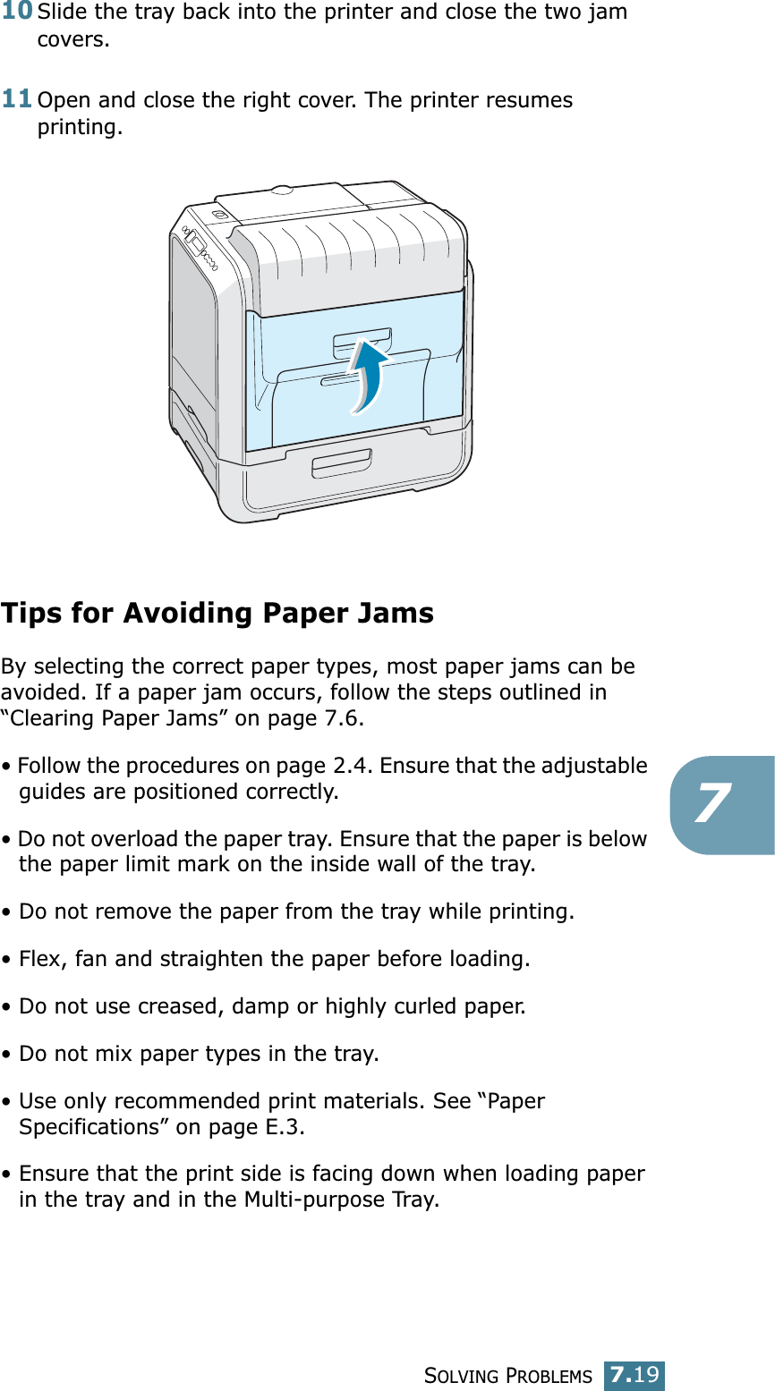 SOLVING PROBLEMS7.19710Slide the tray back into the printer and close the two jam covers. 11Open and close the right cover. The printer resumes printing. Tips for Avoiding Paper JamsBy selecting the correct paper types, most paper jams can be avoided. If a paper jam occurs, follow the steps outlined in “Clearing Paper Jams” on page 7.6. • Follow the procedures on page 2.4. Ensure that the adjustable guides are positioned correctly.• Do not overload the paper tray. Ensure that the paper is below the paper limit mark on the inside wall of the tray.• Do not remove the paper from the tray while printing.• Flex, fan and straighten the paper before loading. • Do not use creased, damp or highly curled paper.• Do not mix paper types in the tray.• Use only recommended print materials. See “Paper Specifications” on page E.3.• Ensure that the print side is facing down when loading paper in the tray and in the Multi-purpose Tray.