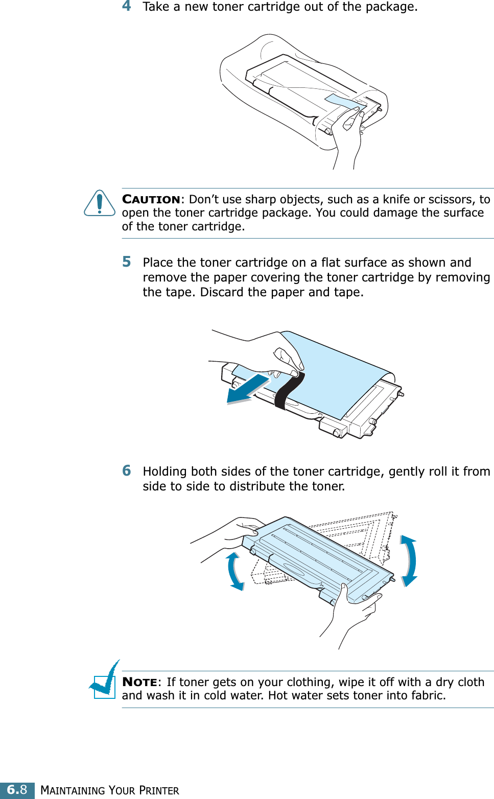MAINTAINING YOUR PRINTER6.84Take a new toner cartridge out of the package. CAUTION: Don’t use sharp objects, such as a knife or scissors, to open the toner cartridge package. You could damage the surface of the toner cartridge.5Place the toner cartridge on a flat surface as shown and remove the paper covering the toner cartridge by removing the tape. Discard the paper and tape.6Holding both sides of the toner cartridge, gently roll it from side to side to distribute the toner.NOTE: If toner gets on your clothing, wipe it off with a dry cloth and wash it in cold water. Hot water sets toner into fabric.