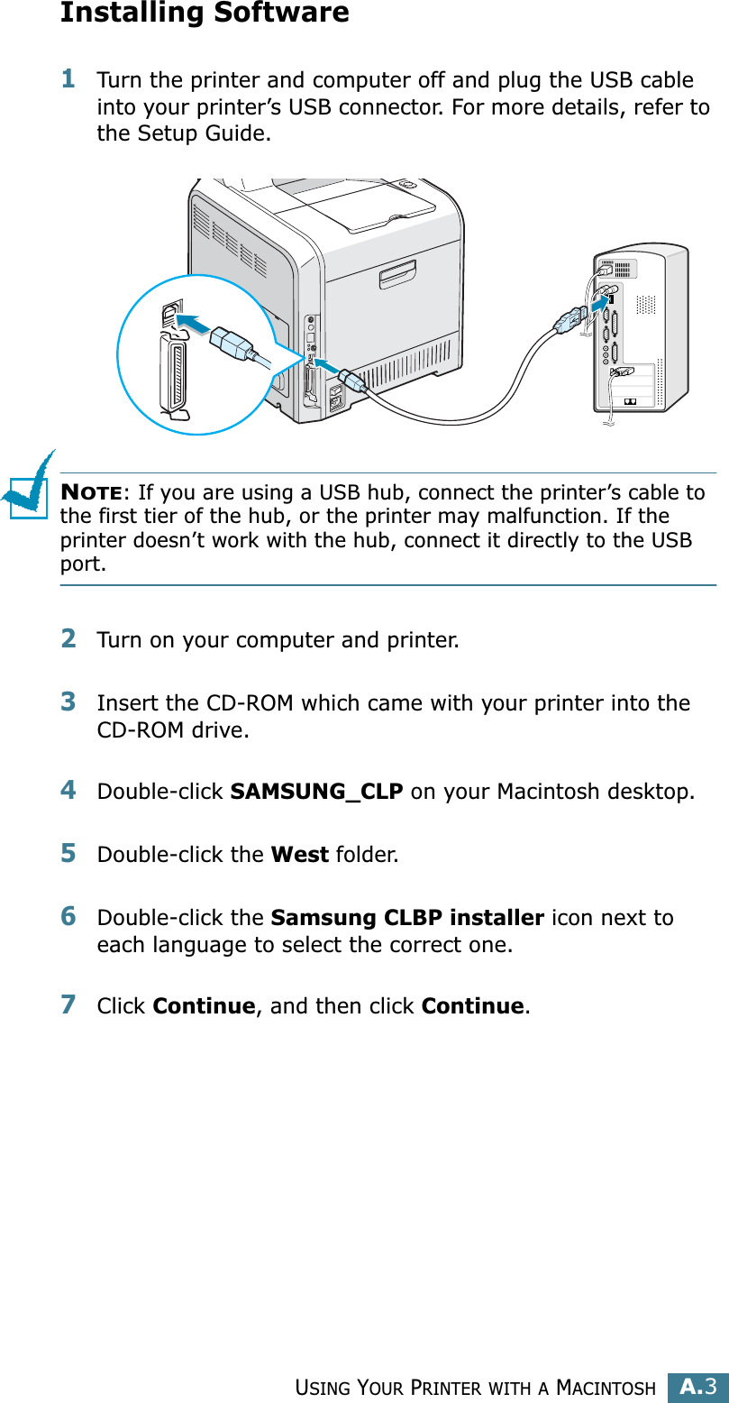 USING YOUR PRINTER WITH A MACINTOSHA.3AInstalling Software1Turn the printer and computer off and plug the USB cable into your printer’s USB connector. For more details, refer to the Setup Guide. NOTE: If you are using a USB hub, connect the printer’s cable to the first tier of the hub, or the printer may malfunction. If the printer doesn’t work with the hub, connect it directly to the USB port. 2Turn on your computer and printer.3Insert the CD-ROM which came with your printer into the CD-ROM drive.4Double-click SAMSUNG_CLP on your Macintosh desktop.5Double-click the West folder. 6Double-click the Samsung CLBP installer icon next to each language to select the correct one. 7Click Continue, and then click Continue.