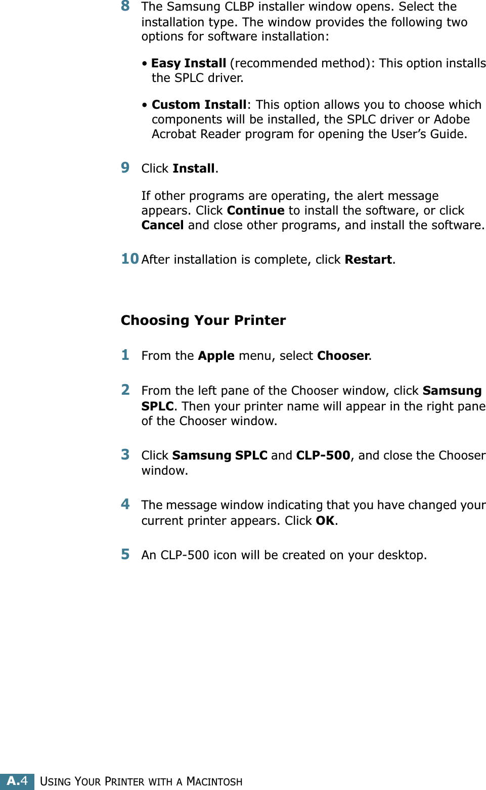 USING YOUR PRINTER WITH A MACINTOSHA.48The Samsung CLBP installer window opens. Select the installation type. The window provides the following two options for software installation:• Easy Install (recommended method): This option installs the SPLC driver. • Custom Install: This option allows you to choose which components will be installed, the SPLC driver or Adobe Acrobat Reader program for opening the User’s Guide. 9Click Install.If other programs are operating, the alert message appears. Click Continue to install the software, or click Cancel and close other programs, and install the software. 10After installation is complete, click Restart.Choosing Your Printer1From the Apple menu, select Chooser.2From the left pane of the Chooser window, click Samsung SPLC. Then your printer name will appear in the right pane of the Chooser window.3Click Samsung SPLC and CLP-500, and close the Chooser window.4The message window indicating that you have changed your current printer appears. Click OK. 5An CLP-500 icon will be created on your desktop. 