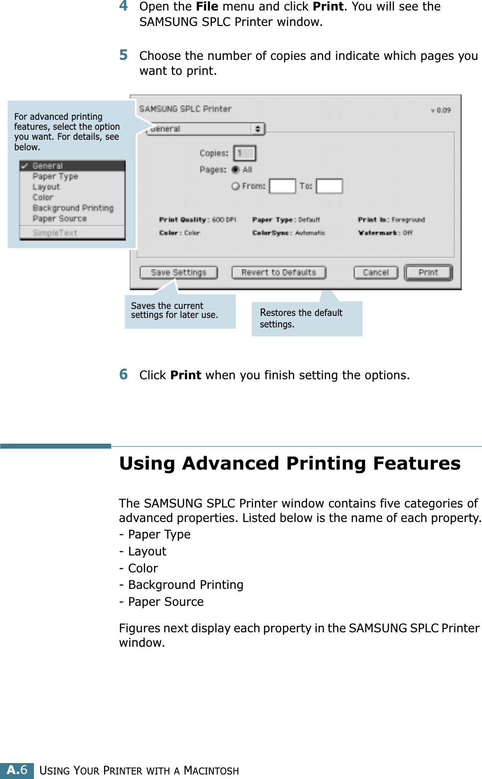 USING YOUR PRINTER WITH A MACINTOSHA.64Open the File menu and click Print. You will see the SAMSUNG SPLC Printer window.5Choose the number of copies and indicate which pages you want to print. 6Click Print when you finish setting the options.Using Advanced Printing FeaturesThe SAMSUNG SPLC Printer window contains five categories of advanced properties. Listed below is the name of each property.- Paper Type- Layout- Color- Background Printing- Paper SourceFigures next display each property in the SAMSUNG SPLC Printer window.Restores the default settings.For advanced printing features, select the option you want. For details, see below.Saves the current settings for later use.