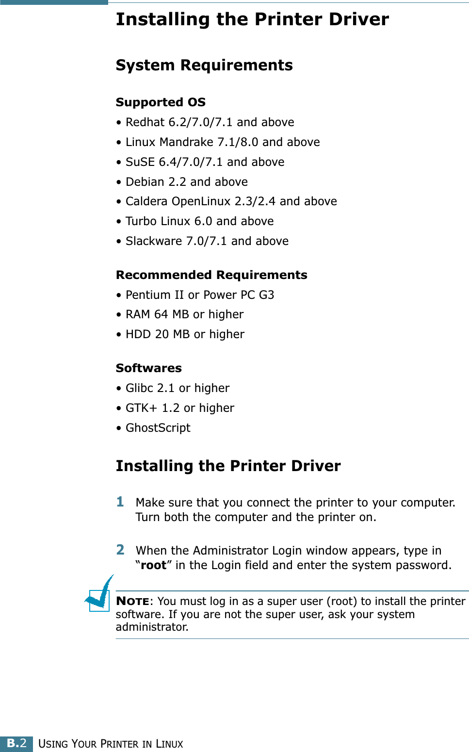 USING YOUR PRINTER IN LINUXB.2Installing the Printer DriverSystem RequirementsSupported OS• Redhat 6.2/7.0/7.1 and above• Linux Mandrake 7.1/8.0 and above• SuSE 6.4/7.0/7.1 and above• Debian 2.2 and above• Caldera OpenLinux 2.3/2.4 and above• Turbo Linux 6.0 and above• Slackware 7.0/7.1 and aboveRecommended Requirements• Pentium II or Power PC G3• RAM 64 MB or higher• HDD 20 MB or higherSoftwares• Glibc 2.1 or higher• GTK+ 1.2 or higher• GhostScriptInstalling the Printer Driver1Make sure that you connect the printer to your computer. Turn both the computer and the printer on.2When the Administrator Login window appears, type in “root” in the Login field and enter the system password.NOTE: You must log in as a super user (root) to install the printer software. If you are not the super user, ask your system administrator.