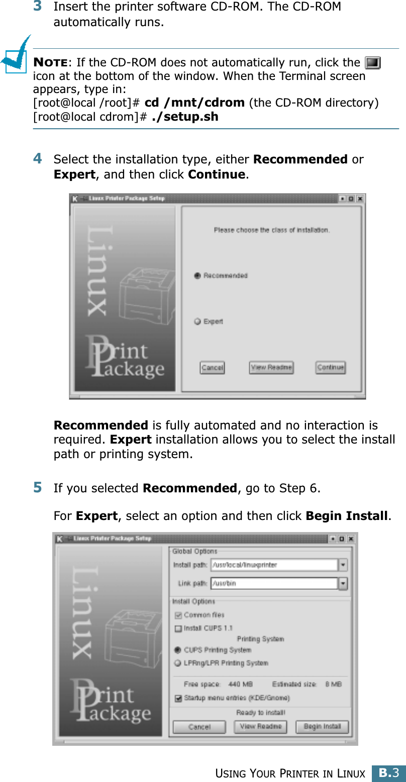 USING YOUR PRINTER IN LINUXB.3B3Insert the printer software CD-ROM. The CD-ROM automatically runs.NOTE: If the CD-ROM does not automatically run, click the   icon at the bottom of the window. When the Terminal screen appears, type in:[root@local /root]# cd /mnt/cdrom (the CD-ROM directory) [root@local cdrom]# ./setup.sh 4Select the installation type, either Recommended or Expert, and then click Continue.Recommended is fully automated and no interaction is required. Expert installation allows you to select the install path or printing system.5If you selected Recommended, go to Step 6.For Expert, select an option and then click Begin Install. 