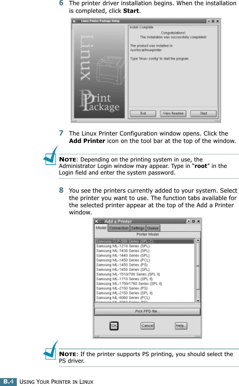 USING YOUR PRINTER IN LINUXB.46The printer driver installation begins. When the installation is completed, click Start.7The Linux Printer Configuration window opens. Click the Add Printer icon on the tool bar at the top of the window.NOTE: Depending on the printing system in use, the Administrator Login window may appear. Type in “root” in the Login field and enter the system password.8You see the printers currently added to your system. Select the printer you want to use. The function tabs available for the selected printer appear at the top of the Add a Printer window. NOTE: If the printer supports PS printing, you should select the PS driver.