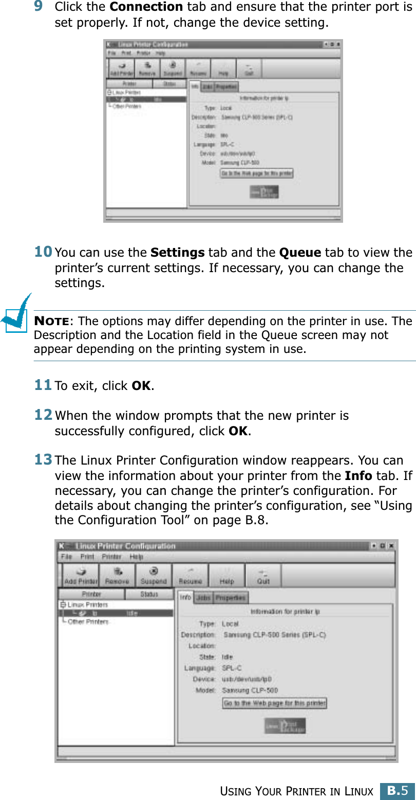 USING YOUR PRINTER IN LINUXB.5B9Click the Connection tab and ensure that the printer port is set properly. If not, change the device setting.10You can use the Settings tab and the Queue tab to view the printer’s current settings. If necessary, you can change the settings.NOTE: The options may differ depending on the printer in use. The Description and the Location field in the Queue screen may not appear depending on the printing system in use.11To exit, click OK.12When the window prompts that the new printer is successfully configured, click OK.13The Linux Printer Configuration window reappears. You can view the information about your printer from the Info tab. If necessary, you can change the printer’s configuration. For details about changing the printer’s configuration, see “Using the Configuration Tool” on page B.8.