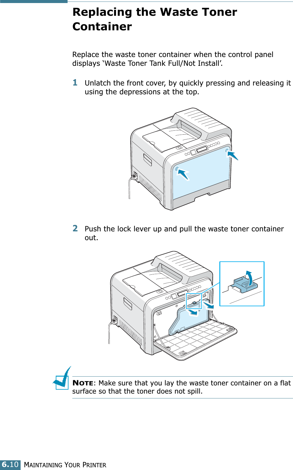 MAINTAINING YOUR PRINTER6.10Replacing the Waste Toner ContainerReplace the waste toner container when the control panel displays ‘Waste Toner Tank Full/Not Install’. 1Unlatch the front cover, by quickly pressing and releasing it using the depressions at the top.2Push the lock lever up and pull the waste toner container out.NOTE: Make sure that you lay the waste toner container on a flat surface so that the toner does not spill.