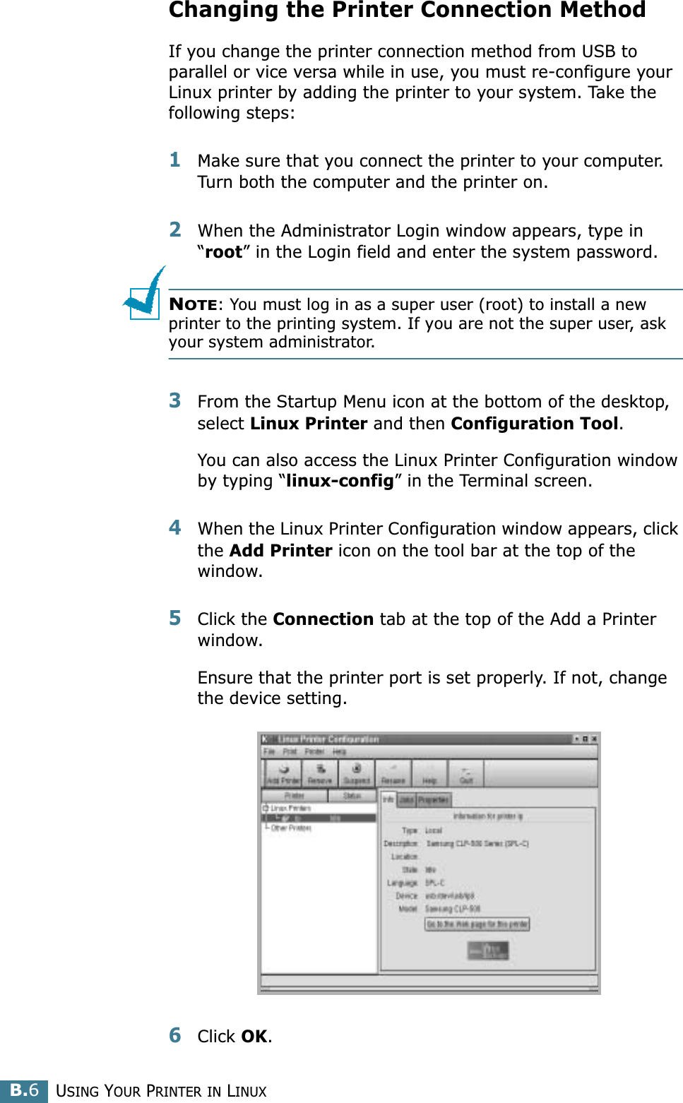 USING YOUR PRINTER IN LINUXB.6Changing the Printer Connection MethodIf you change the printer connection method from USB to parallel or vice versa while in use, you must re-configure your Linux printer by adding the printer to your system. Take the following steps:1Make sure that you connect the printer to your computer. Turn both the computer and the printer on.2When the Administrator Login window appears, type in “root” in the Login field and enter the system password.NOTE: You must log in as a super user (root) to install a new printer to the printing system. If you are not the super user, ask your system administrator.3From the Startup Menu icon at the bottom of the desktop, select Linux Printer and then Configuration Tool. You can also access the Linux Printer Configuration window by typing “linux-config” in the Terminal screen.4When the Linux Printer Configuration window appears, click the Add Printer icon on the tool bar at the top of the window.5Click the Connection tab at the top of the Add a Printer window.Ensure that the printer port is set properly. If not, change the device setting.6Click OK. 