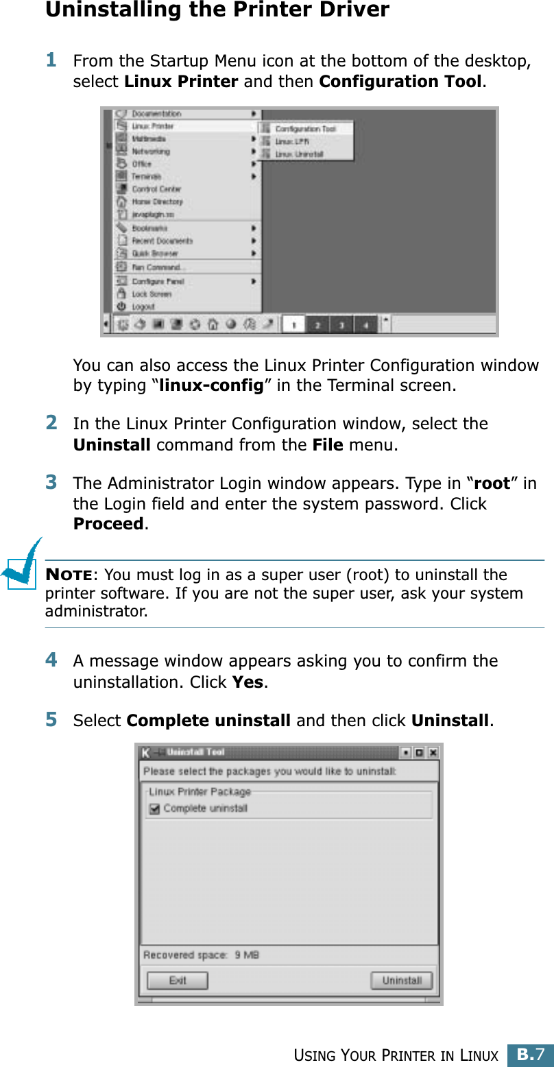USING YOUR PRINTER IN LINUXB.7BUninstalling the Printer Driver1From the Startup Menu icon at the bottom of the desktop, select Linux Printer and then Configuration Tool.You can also access the Linux Printer Configuration window by typing “linux-config” in the Terminal screen. 2In the Linux Printer Configuration window, select the Uninstall command from the File menu. 3The Administrator Login window appears. Type in “root” in the Login field and enter the system password. Click Proceed.NOTE: You must log in as a super user (root) to uninstall the printer software. If you are not the super user, ask your system administrator. 4A message window appears asking you to confirm the uninstallation. Click Yes.5Select Complete uninstall and then click Uninstall.
