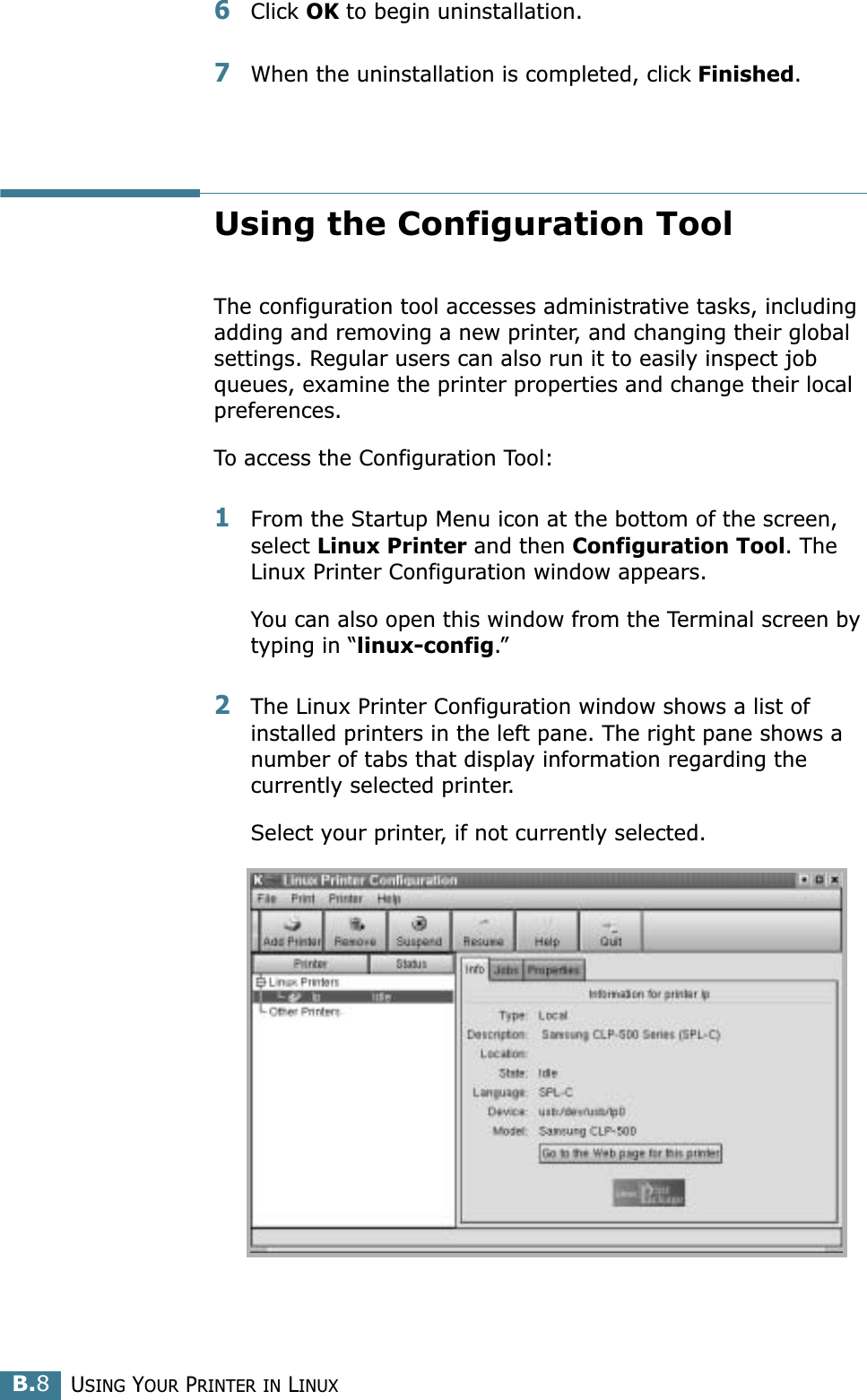 USING YOUR PRINTER IN LINUXB.86Click OK to begin uninstallation. 7When the uninstallation is completed, click Finished.Using the Configuration ToolThe configuration tool accesses administrative tasks, including adding and removing a new printer, and changing their global settings. Regular users can also run it to easily inspect job queues, examine the printer properties and change their local preferences.To access the Configuration Tool:1From the Startup Menu icon at the bottom of the screen, select Linux Printer and then Configuration Tool. The Linux Printer Configuration window appears. You can also open this window from the Terminal screen by typing in “linux-config.”2The Linux Printer Configuration window shows a list of installed printers in the left pane. The right pane shows a number of tabs that display information regarding the currently selected printer. Select your printer, if not currently selected.