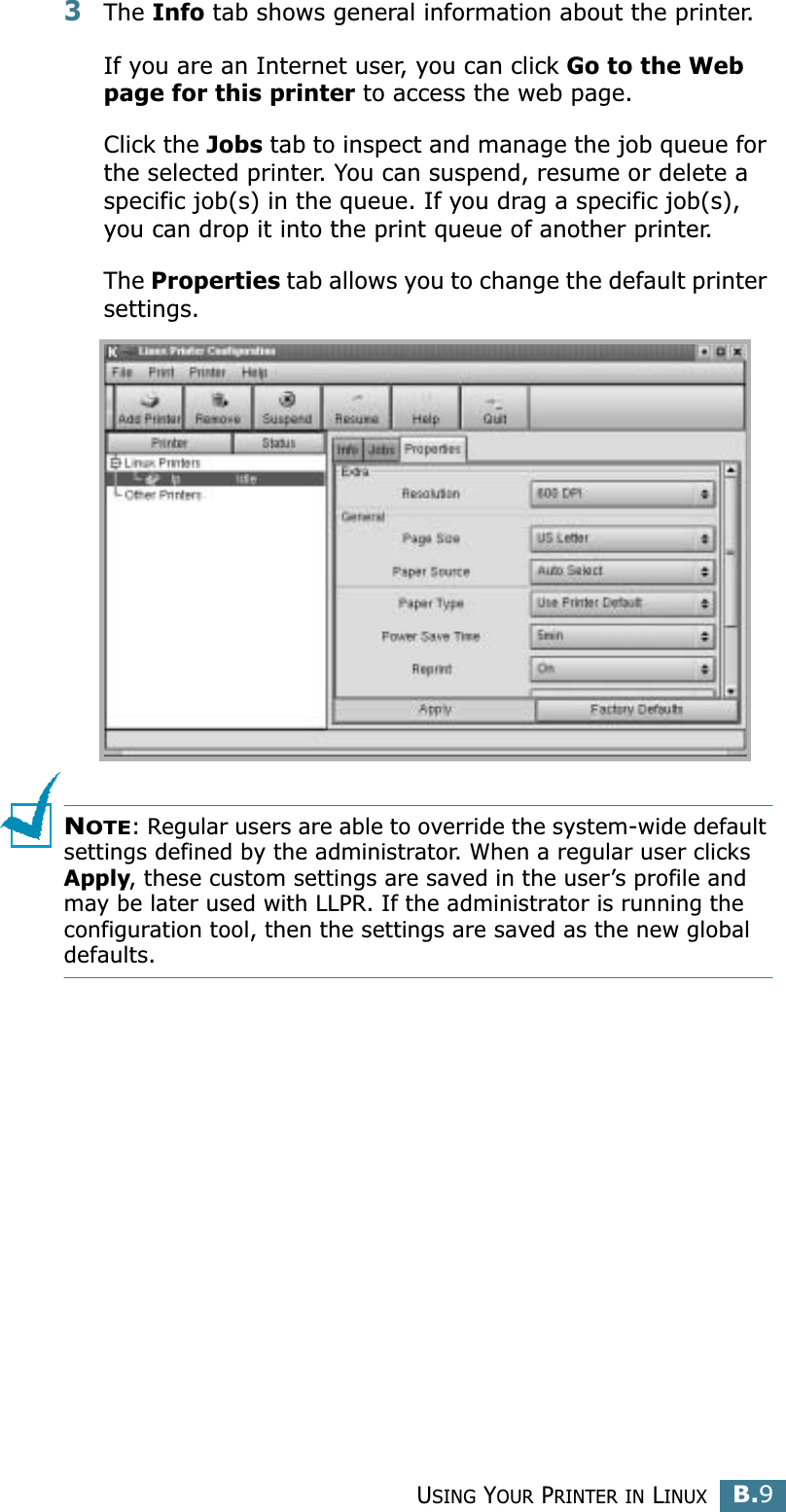 USING YOUR PRINTER IN LINUXB.9B3The Info tab shows general information about the printer. If you are an Internet user, you can click Go to the Web page for this printer to access the web page. Click the Jobs tab to inspect and manage the job queue for the selected printer. You can suspend, resume or delete a specific job(s) in the queue. If you drag a specific job(s), you can drop it into the print queue of another printer.The Properties tab allows you to change the default printer settings.NOTE: Regular users are able to override the system-wide default settings defined by the administrator. When a regular user clicks Apply, these custom settings are saved in the user’s profile and may be later used with LLPR. If the administrator is running the configuration tool, then the settings are saved as the new global defaults.