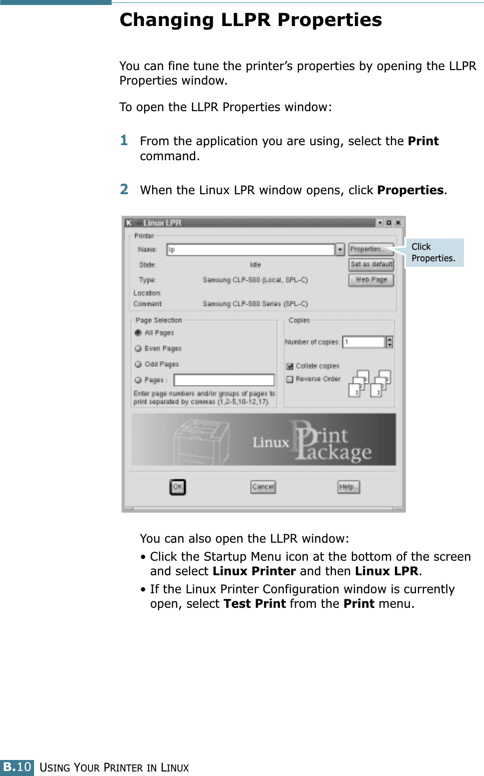 USING YOUR PRINTER IN LINUXB.10Changing LLPR PropertiesYou can fine tune the printer’s properties by opening the LLPR Properties window.To open the LLPR Properties window:1From the application you are using, select the Print command. 2When the Linux LPR window opens, click Properties.You can also open the LLPR window:• Click the Startup Menu icon at the bottom of the screen and select Linux Printer and then Linux LPR.• If the Linux Printer Configuration window is currently open, select Test Print from the Print menu.Click Properties.