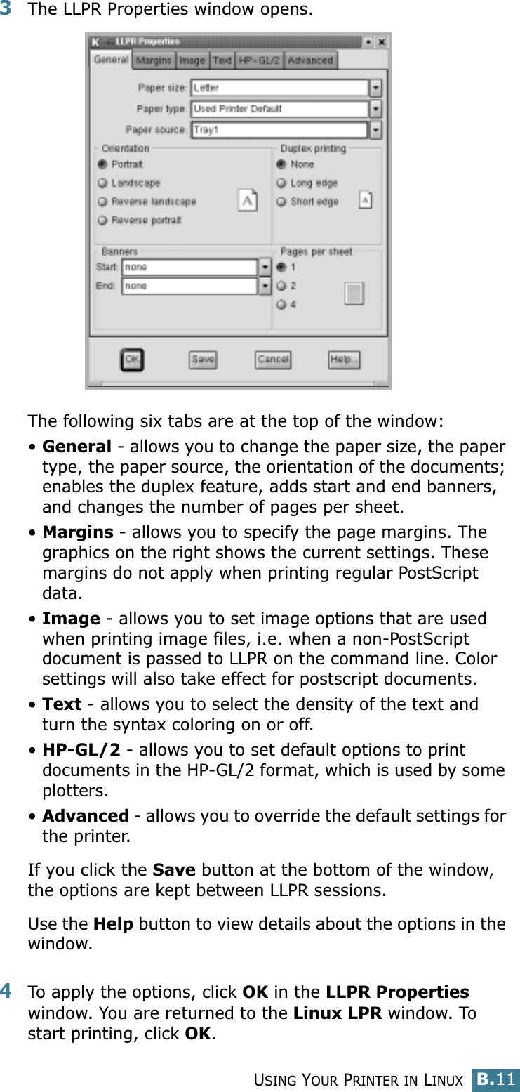 USING YOUR PRINTER IN LINUXB.11B3The LLPR Properties window opens. The following six tabs are at the top of the window:•General - allows you to change the paper size, the paper type, the paper source, the orientation of the documents; enables the duplex feature, adds start and end banners, and changes the number of pages per sheet.•Margins - allows you to specify the page margins. The graphics on the right shows the current settings. These margins do not apply when printing regular PostScript data.•Image - allows you to set image options that are used when printing image files, i.e. when a non-PostScript document is passed to LLPR on the command line. Color settings will also take effect for postscript documents. •Text - allows you to select the density of the text and turn the syntax coloring on or off.•HP-GL/2 - allows you to set default options to print documents in the HP-GL/2 format, which is used by some plotters.•Advanced - allows you to override the default settings for the printer.If you click the Save button at the bottom of the window, the options are kept between LLPR sessions.Use the Help button to view details about the options in the window.4To apply the options, click OK in the LLPR Properties window. You are returned to the Linux LPR window. To start printing, click OK.