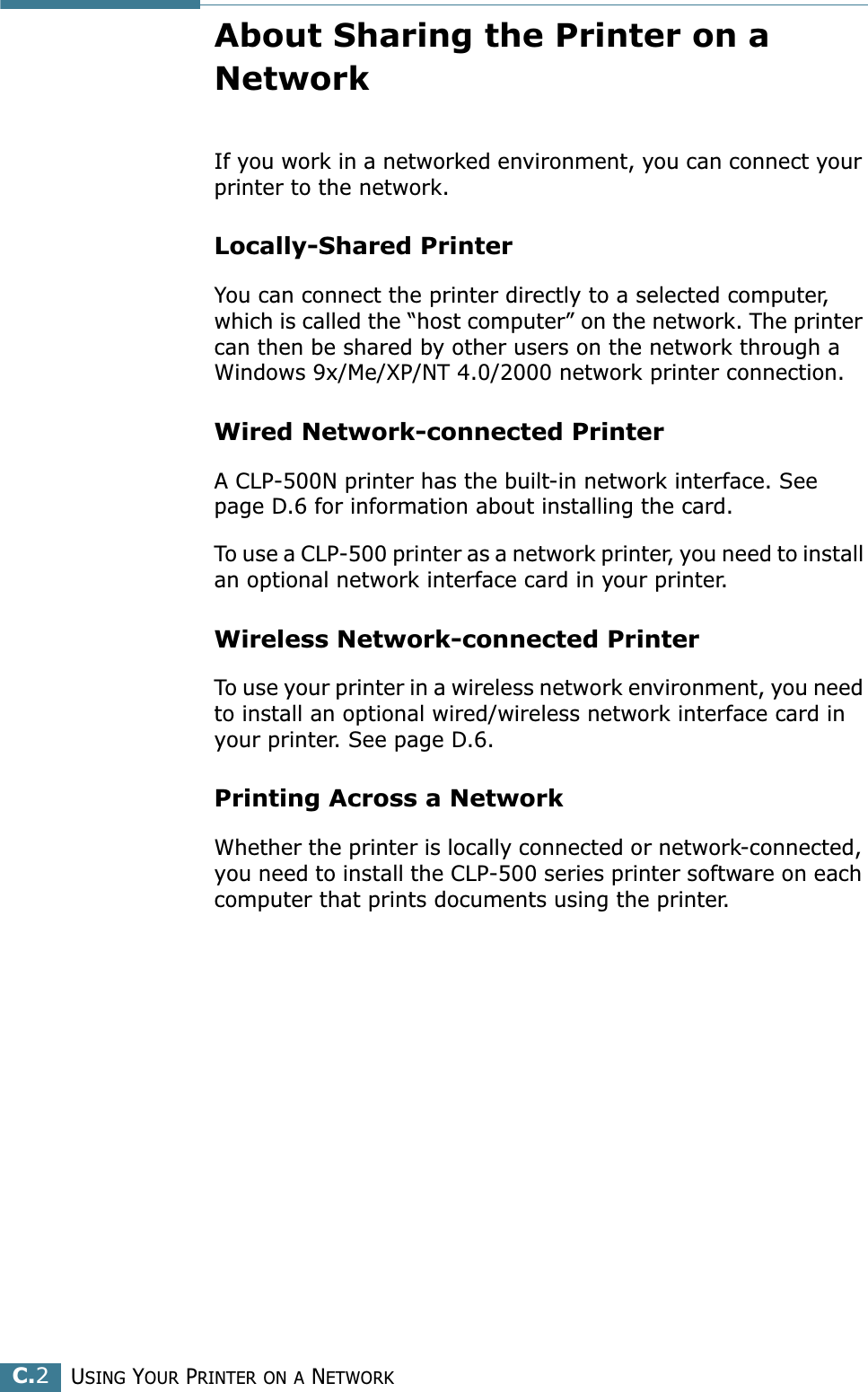 USING YOUR PRINTER ON A NETWORKC.2About Sharing the Printer on a NetworkIf you work in a networked environment, you can connect your printer to the network.Locally-Shared PrinterYou can connect the printer directly to a selected computer, which is called the “host computer” on the network. The printer can then be shared by other users on the network through a Windows 9x/Me/XP/NT 4.0/2000 network printer connection.Wired Network-connected PrinterA CLP-500N printer has the built-in network interface. See page D.6 for information about installing the card.To use a CLP-500 printer as a network printer, you need to install an optional network interface card in your printer.Wireless Network-connected PrinterTo use your printer in a wireless network environment, you need to install an optional wired/wireless network interface card in your printer. See page D.6.Printing Across a NetworkWhether the printer is locally connected or network-connected, you need to install the CLP-500 series printer software on each computer that prints documents using the printer.