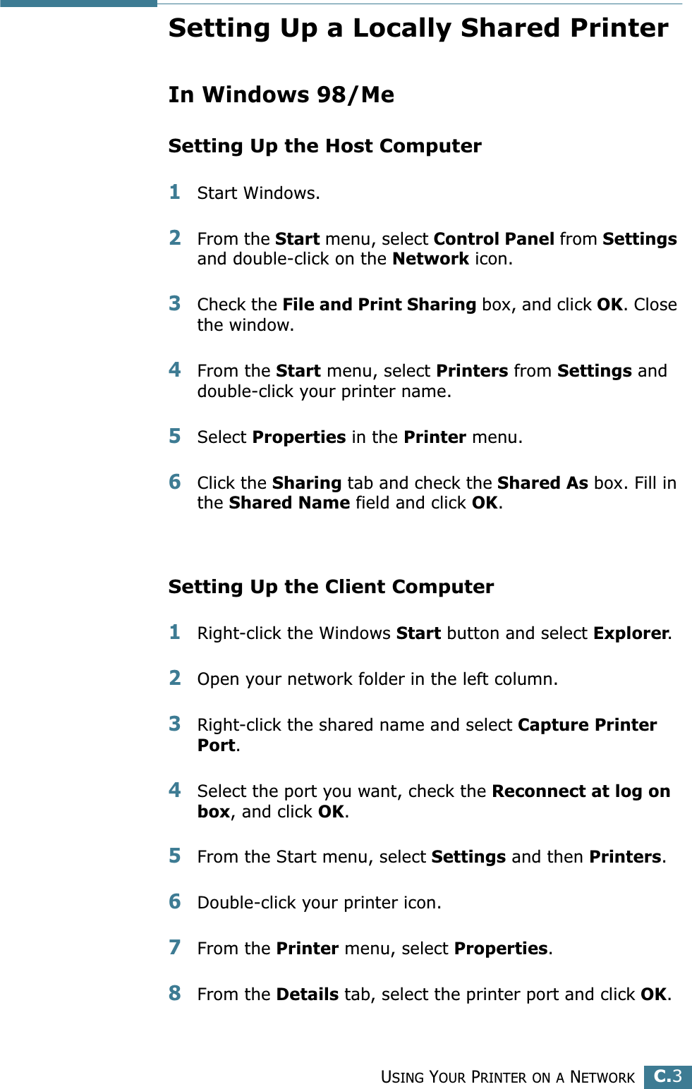 USING YOUR PRINTER ON A NETWORKC.3CSetting Up a Locally Shared PrinterIn Windows 98/MeSetting Up the Host Computer1Start Windows.2From the Start menu, select Control Panel from Settings and double-click on the Network icon.3Check the File and Print Sharing box, and click OK. Close the window.4From the Start menu, select Printers from Settings and double-click your printer name.5Select Properties in the Printer menu.6Click the Sharing tab and check the Shared As box. Fill in the Shared Name field and click OK.Setting Up the Client Computer1Right-click the Windows Start button and select Explorer.2Open your network folder in the left column.3Right-click the shared name and select Capture Printer Port.4Select the port you want, check the Reconnect at log on box, and click OK.5From the Start menu, select Settings and then Printers.6Double-click your printer icon.7From the Printer menu, select Properties.8From the Details tab, select the printer port and click OK.