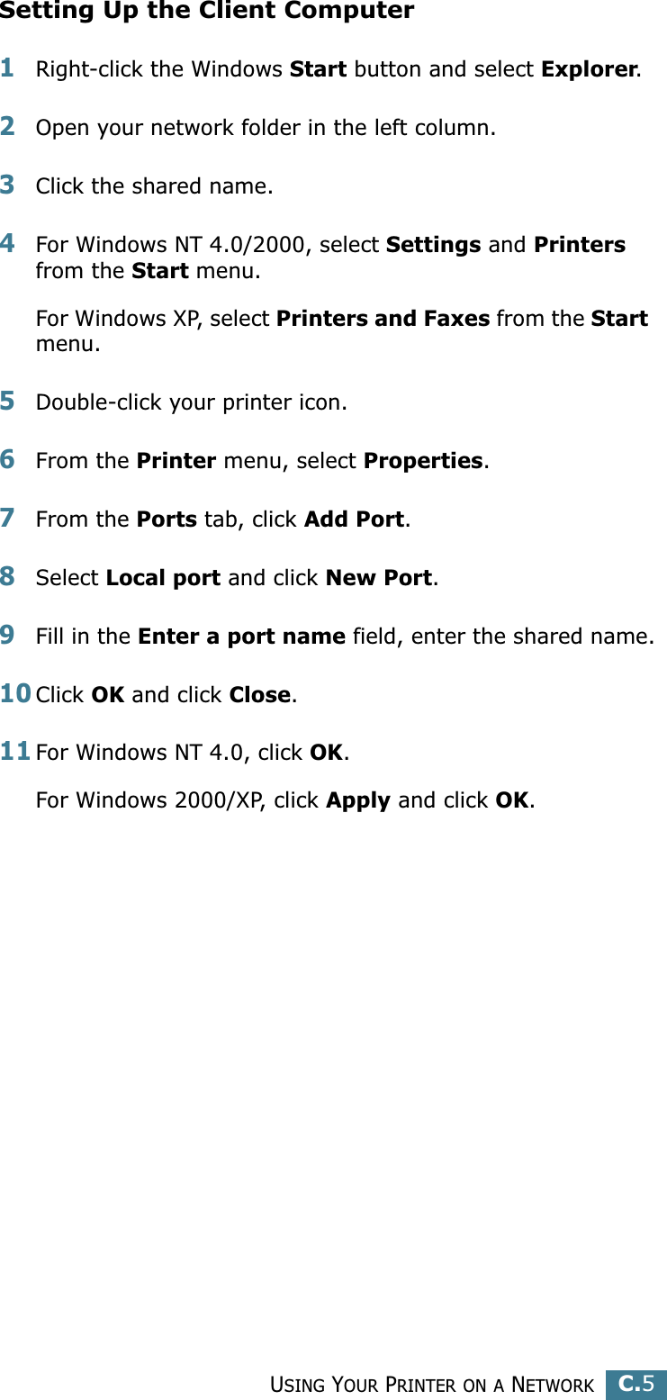 USING YOUR PRINTER ON A NETWORKC.5CSetting Up the Client Computer1Right-click the Windows Start button and select Explorer.2Open your network folder in the left column.3Click the shared name.4For Windows NT 4.0/2000, select Settings and Printers from the Start menu.For Windows XP, select Printers and Faxes from the Start menu. 5Double-click your printer icon.6From the Printer menu, select Properties.7From the Ports tab, click Add Port.8Select Local port and click New Port.9Fill in the Enter a port name field, enter the shared name.10Click OK and click Close.11For Windows NT 4.0, click OK.For Windows 2000/XP, click Apply and click OK.