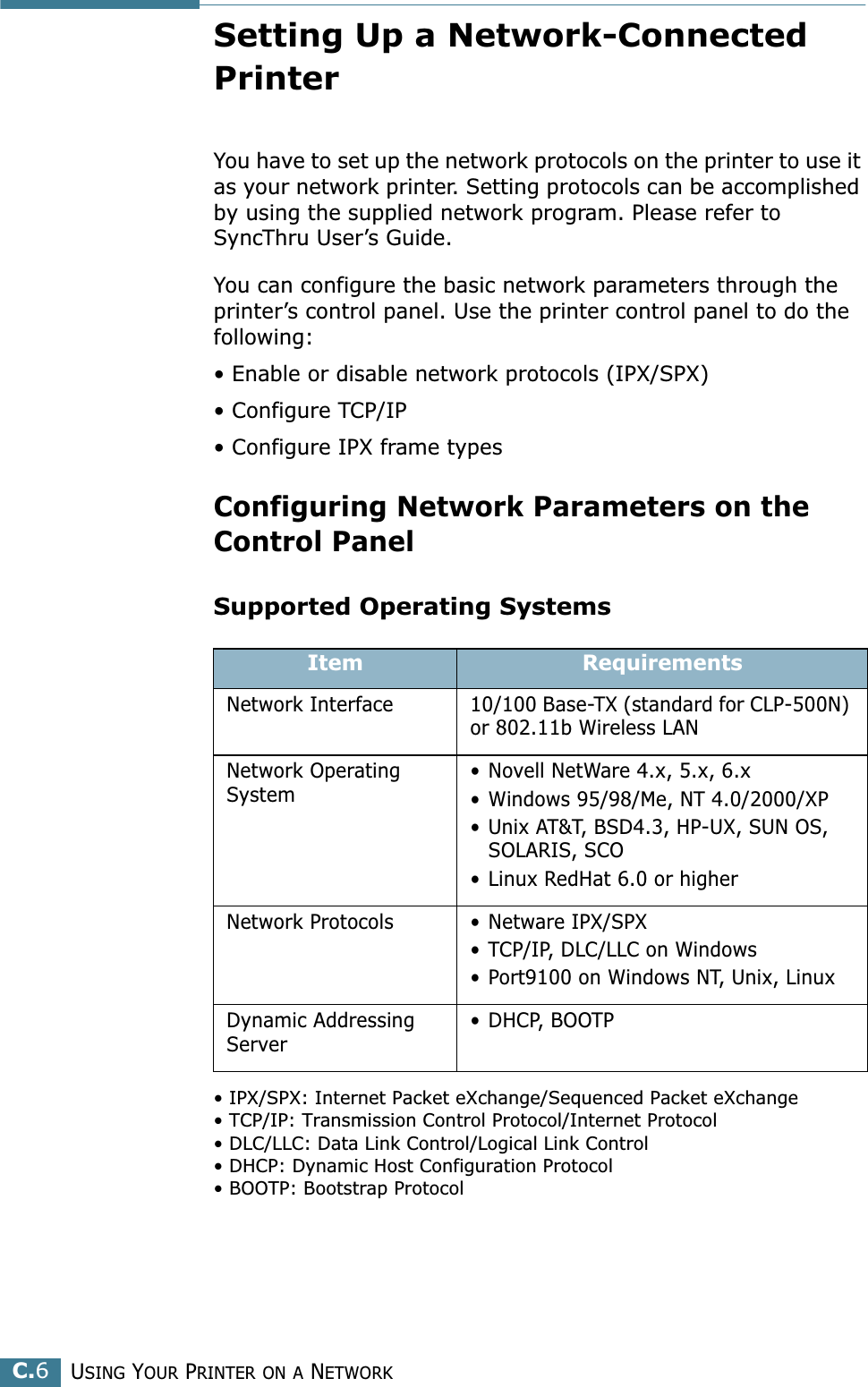 USING YOUR PRINTER ON A NETWORKC.6Setting Up a Network-Connected PrinterYou have to set up the network protocols on the printer to use it as your network printer. Setting protocols can be accomplished by using the supplied network program. Please refer to SyncThru User’s Guide. You can configure the basic network parameters through the printer’s control panel. Use the printer control panel to do the following:• Enable or disable network protocols (IPX/SPX)• Configure TCP/IP• Configure IPX frame types Configuring Network Parameters on theControl PanelSupported Operating Systems• IPX/SPX: Internet Packet eXchange/Sequenced Packet eXchange• TCP/IP: Transmission Control Protocol/Internet Protocol• DLC/LLC: Data Link Control/Logical Link Control• DHCP: Dynamic Host Configuration Protocol• BOOTP: Bootstrap ProtocolItem RequirementsNetwork Interface 10/100 Base-TX (standard for CLP-500N) or 802.11b Wireless LANNetwork Operating System• Novell NetWare 4.x, 5.x, 6.x• Windows 95/98/Me, NT 4.0/2000/XP• Unix AT&amp;T, BSD4.3, HP-UX, SUN OS, SOLARIS, SCO• Linux RedHat 6.0 or higherNetwork Protocols • Netware IPX/SPX• TCP/IP, DLC/LLC on Windows • Port9100 on Windows NT, Unix, Linux Dynamic Addressing Server• DHCP, BOOTP