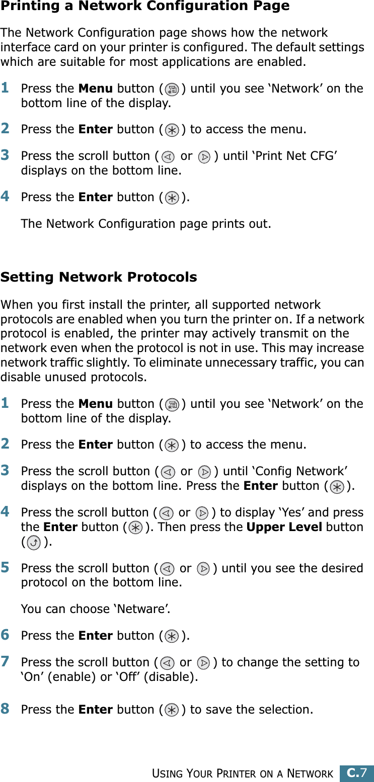 USING YOUR PRINTER ON A NETWORKC.7CPrinting a Network Configuration PageThe Network Configuration page shows how the network interface card on your printer is configured. The default settings which are suitable for most applications are enabled. 1Press the Menu button ( ) until you see ‘Network’ on the bottom line of the display.2Press the Enter button ( ) to access the menu.3Press the scroll button (  or  ) until ‘Print Net CFG’ displays on the bottom line.4Press the Enter button ( ). The Network Configuration page prints out.Setting Network ProtocolsWhen you first install the printer, all supported network protocols are enabled when you turn the printer on. If a network protocol is enabled, the printer may actively transmit on the network even when the protocol is not in use. This may increase network traffic slightly. To eliminate unnecessary traffic, you can disable unused protocols.1Press the Menu button ( ) until you see ‘Network’ on the bottom line of the display.2Press the Enter button ( ) to access the menu.3Press the scroll button (  or  ) until ‘Config Network’ displays on the bottom line. Press the Enter button ( ).4Press the scroll button (  or  ) to display ‘Yes’ and press the Enter button ( ). Then press the Upper Level button ().5Press the scroll button (  or  ) until you see the desired protocol on the bottom line.You can choose ‘Netware’. 6Press the Enter button ( ).7Press the scroll button (  or  ) to change the setting to  ‘On’ (enable) or ‘Off’ (disable).8Press the Enter button ( ) to save the selection.
