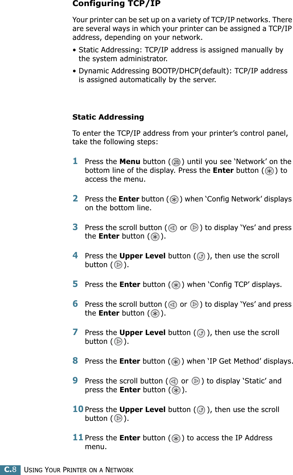 USING YOUR PRINTER ON A NETWORKC.8Configuring TCP/IPYour printer can be set up on a variety of TCP/IP networks. There are several ways in which your printer can be assigned a TCP/IP address, depending on your network.• Static Addressing: TCP/IP address is assigned manually by the system administrator.• Dynamic Addressing BOOTP/DHCP(default): TCP/IP address is assigned automatically by the server.Static AddressingTo enter the TCP/IP address from your printer’s control panel, take the following steps: 1Press the Menu button ( ) until you see ‘Network’ on the bottom line of the display. Press the Enter button ( ) to access the menu.2Press the Enter button ( ) when ‘Config Network’ displays on the bottom line.3Press the scroll button (  or  ) to display ‘Yes’ and press the Enter button ( ).4Press the Upper Level button ( ), then use the scroll button ( ).5Press the Enter button ( ) when ‘Config TCP’ displays.6Press the scroll button (  or  ) to display ‘Yes’ and press the Enter button ( ).7Press the Upper Level button ( ), then use the scroll button ( ).8Press the Enter button ( ) when ‘IP Get Method’ displays.9Press the scroll button (  or  ) to display ‘Static’ and press the Enter button ( ).10Press the Upper Level button ( ), then use the scroll button ( ).11Press the Enter button ( ) to access the IP Address menu.