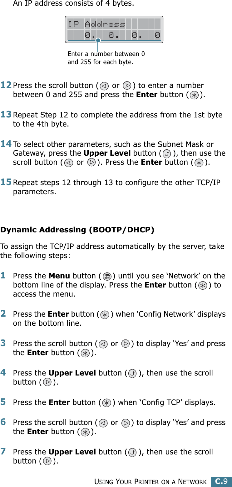 USING YOUR PRINTER ON A NETWORKC.9CAn IP address consists of 4 bytes. 12Press the scroll button (  or  ) to enter a number between 0 and 255 and press the Enter button ( ).13Repeat Step 12 to complete the address from the 1st byte to the 4th byte.14To select other parameters, such as the Subnet Mask or Gateway, press the Upper Level button ( ), then use the scroll button (  or  ). Press the Enter button ( ).15Repeat steps 12 through 13 to configure the other TCP/IP parameters.Dynamic Addressing (BOOTP/DHCP)To assign the TCP/IP address automatically by the server, take the following steps:1Press the Menu button ( ) until you see ‘Network’ on the bottom line of the display. Press the Enter button ( ) to access the menu.2Press the Enter button ( ) when ‘Config Network’ displays on the bottom line.3Press the scroll button (  or  ) to display ‘Yes’ and press the Enter button ( ).4Press the Upper Level button ( ), then use the scroll button ( ).5Press the Enter button ( ) when ‘Config TCP’ displays.6Press the scroll button (  or  ) to display ‘Yes’ and press the Enter button ( ).7Press the Upper Level button ( ), then use the scroll button ( ).Enter a number between 0 and 255 for each byte.