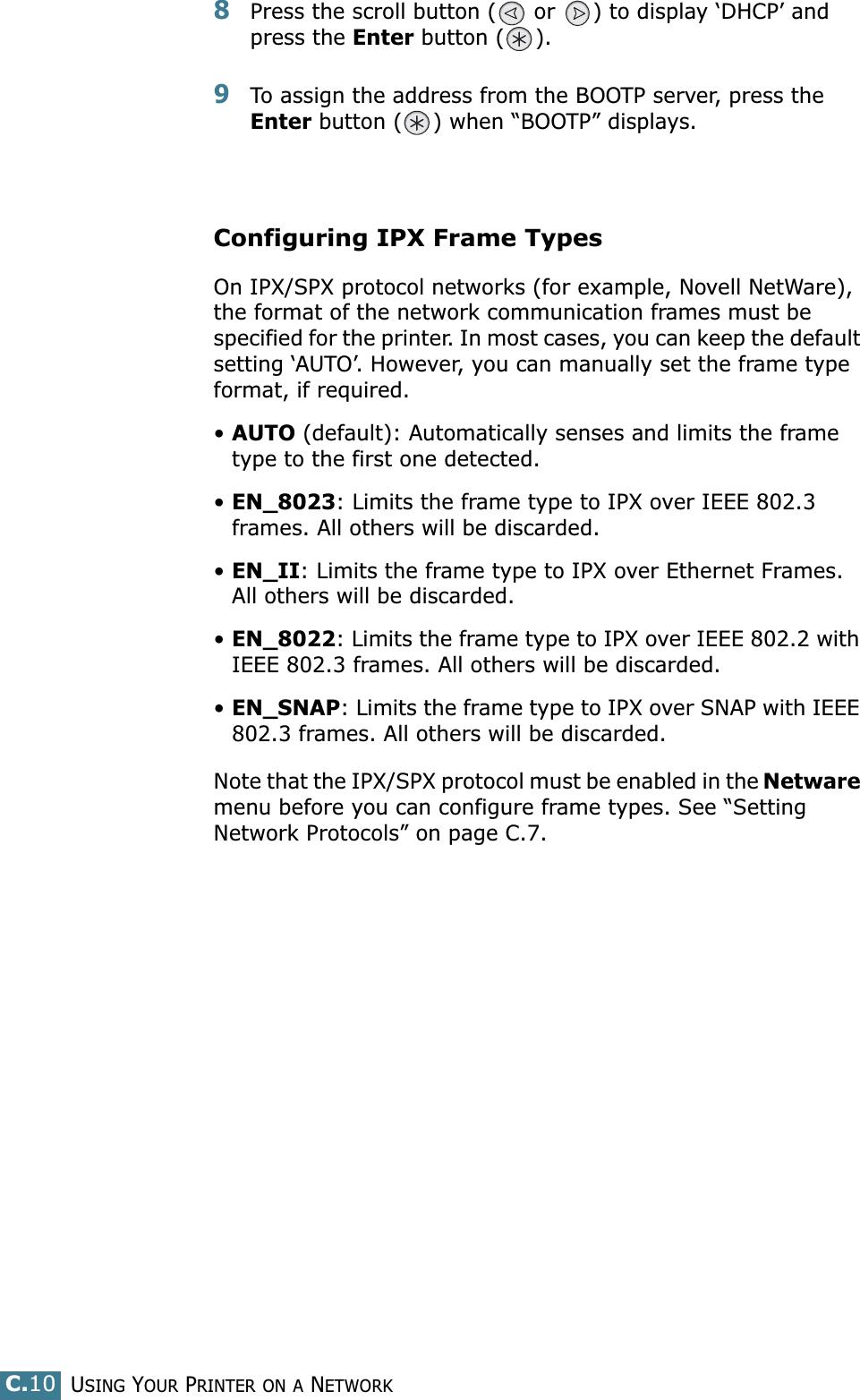 USING YOUR PRINTER ON A NETWORKC.108Press the scroll button (  or  ) to display ‘DHCP’ and press the Enter button ( ).9To assign the address from the BOOTP server, press the Enter button ( ) when “BOOTP” displays.Configuring IPX Frame TypesOn IPX/SPX protocol networks (for example, Novell NetWare), the format of the network communication frames must be specified for the printer. In most cases, you can keep the default setting ‘AUTO’. However, you can manually set the frame type format, if required.•AUTO (default): Automatically senses and limits the frame type to the first one detected.•EN_8023: Limits the frame type to IPX over IEEE 802.3 frames. All others will be discarded.•EN_II: Limits the frame type to IPX over Ethernet Frames. All others will be discarded.•EN_8022: Limits the frame type to IPX over IEEE 802.2 with IEEE 802.3 frames. All others will be discarded.•EN_SNAP: Limits the frame type to IPX over SNAP with IEEE 802.3 frames. All others will be discarded.Note that the IPX/SPX protocol must be enabled in the Netware menu before you can configure frame types. See “Setting Network Protocols” on page C.7.