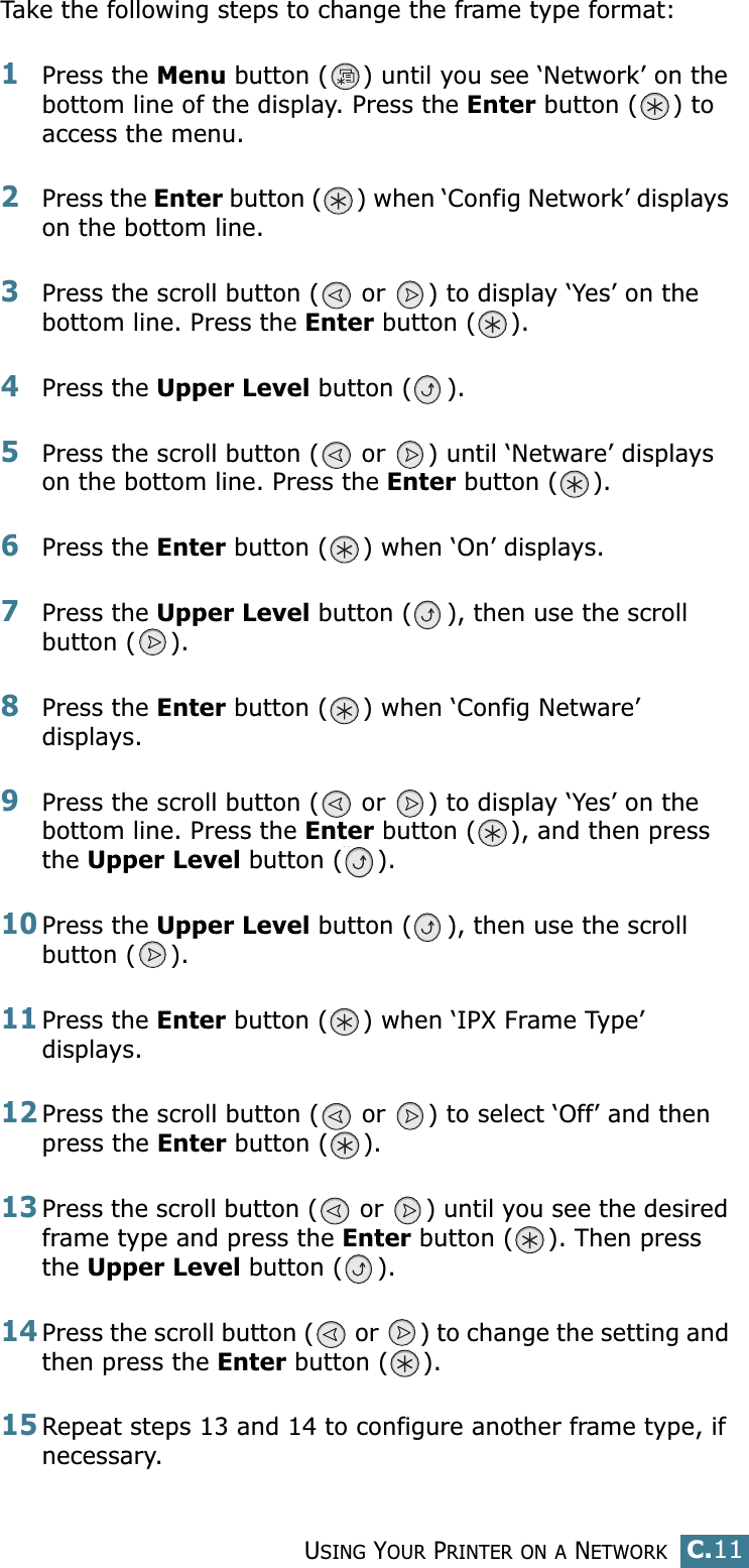 USING YOUR PRINTER ON A NETWORKC.11CTake the following steps to change the frame type format:1Press the Menu button ( ) until you see ‘Network’ on the bottom line of the display. Press the Enter button ( ) to access the menu.2Press the Enter button ( ) when ‘Config Network’ displays on the bottom line.3Press the scroll button (  or  ) to display ‘Yes’ on the bottom line. Press the Enter button ( ). 4Press the Upper Level button ( ).5Press the scroll button (  or  ) until ‘Netware’ displays on the bottom line. Press the Enter button ( ).6Press the Enter button ( ) when ‘On’ displays.7Press the Upper Level button ( ), then use the scroll button ( ).8Press the Enter button ( ) when ‘Config Netware’ displays.9Press the scroll button (  or  ) to display ‘Yes’ on the bottom line. Press the Enter button ( ), and then press the Upper Level button ( ).10Press the Upper Level button ( ), then use the scroll button ( ).11Press the Enter button ( ) when ‘IPX Frame Type’ displays.12Press the scroll button (  or  ) to select ‘Off’ and then press the Enter button ( ).13Press the scroll button (  or  ) until you see the desired frame type and press the Enter button ( ). Then press the Upper Level button ( ).14Press the scroll button (  or  ) to change the setting and then press the Enter button ( ).15Repeat steps 13 and 14 to configure another frame type, if necessary.