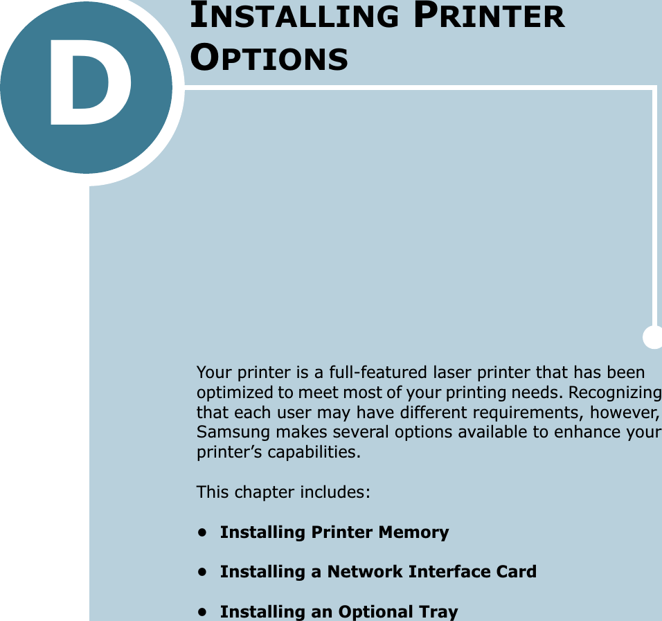 DYour printer is a full-featured laser printer that has been optimized to meet most of your printing needs. Recognizing that each user may have different requirements, however, Samsung makes several options available to enhance your printer’s capabilities.This chapter includes:• Installing Printer Memory• Installing a Network Interface Card• Installing an Optional TrayINSTALLING PRINTER OPTIONS
