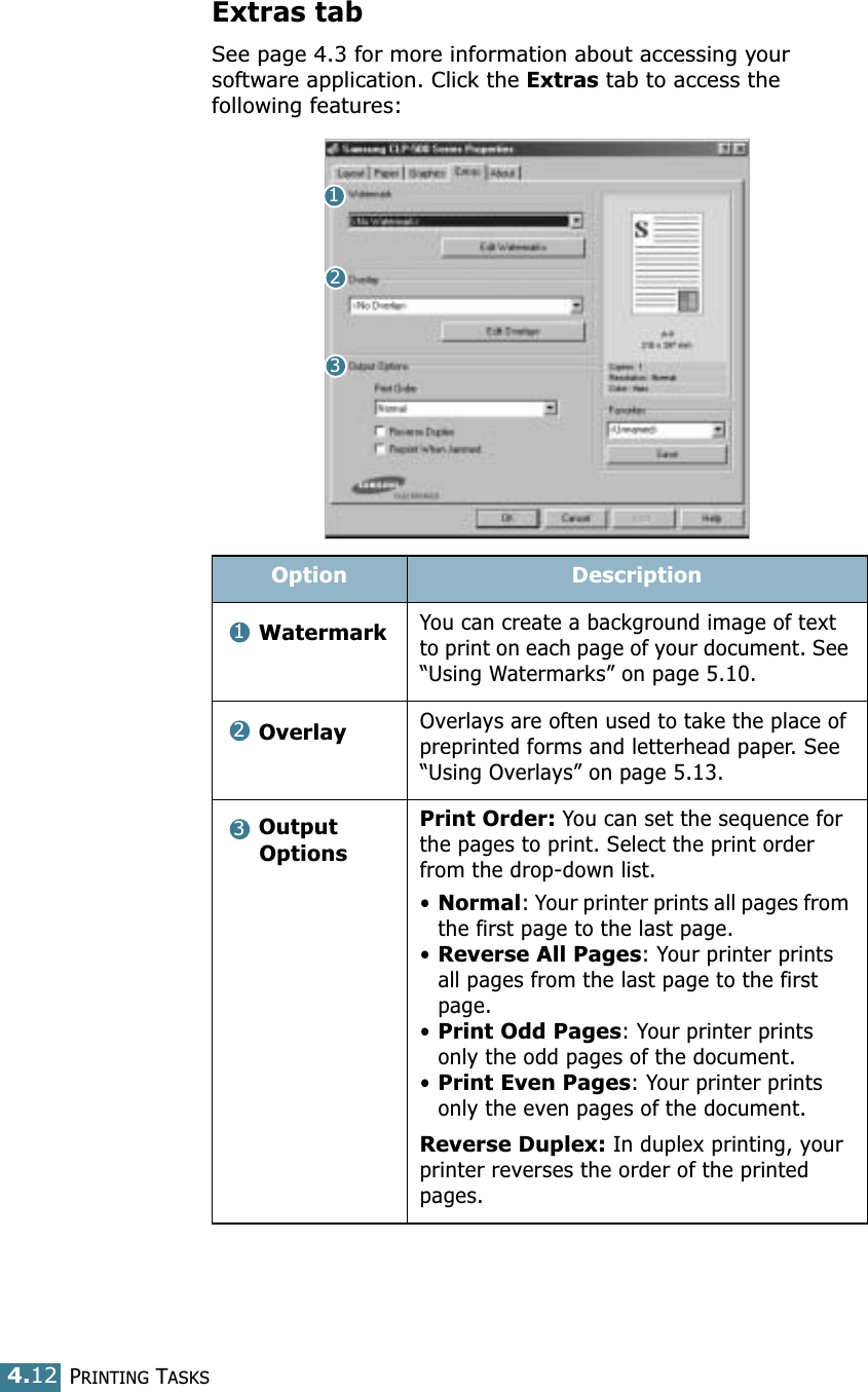 PRINTING TASKS4.12Extras tabSee page 4.3 for more information about accessing your software application. Click the Extras tab to access the following features: Option DescriptionWatermarkYou can create a background image of text to print on each page of your document. See “Using Watermarks” on page 5.10.OverlayOverlays are often used to take the place of preprinted forms and letterhead paper. See “Using Overlays” on page 5.13.Output OptionsPrint Order: You can set the sequence for the pages to print. Select the print order from the drop-down list.•Normal: Your printer prints all pages from the first page to the last page.•Reverse All Pages: Your printer prints all pages from the last page to the first page.•Print Odd Pages: Your printer prints only the odd pages of the document.•Print Even Pages: Your printer prints only the even pages of the document.Reverse Duplex: In duplex printing, your printer reverses the order of the printed pages.123123