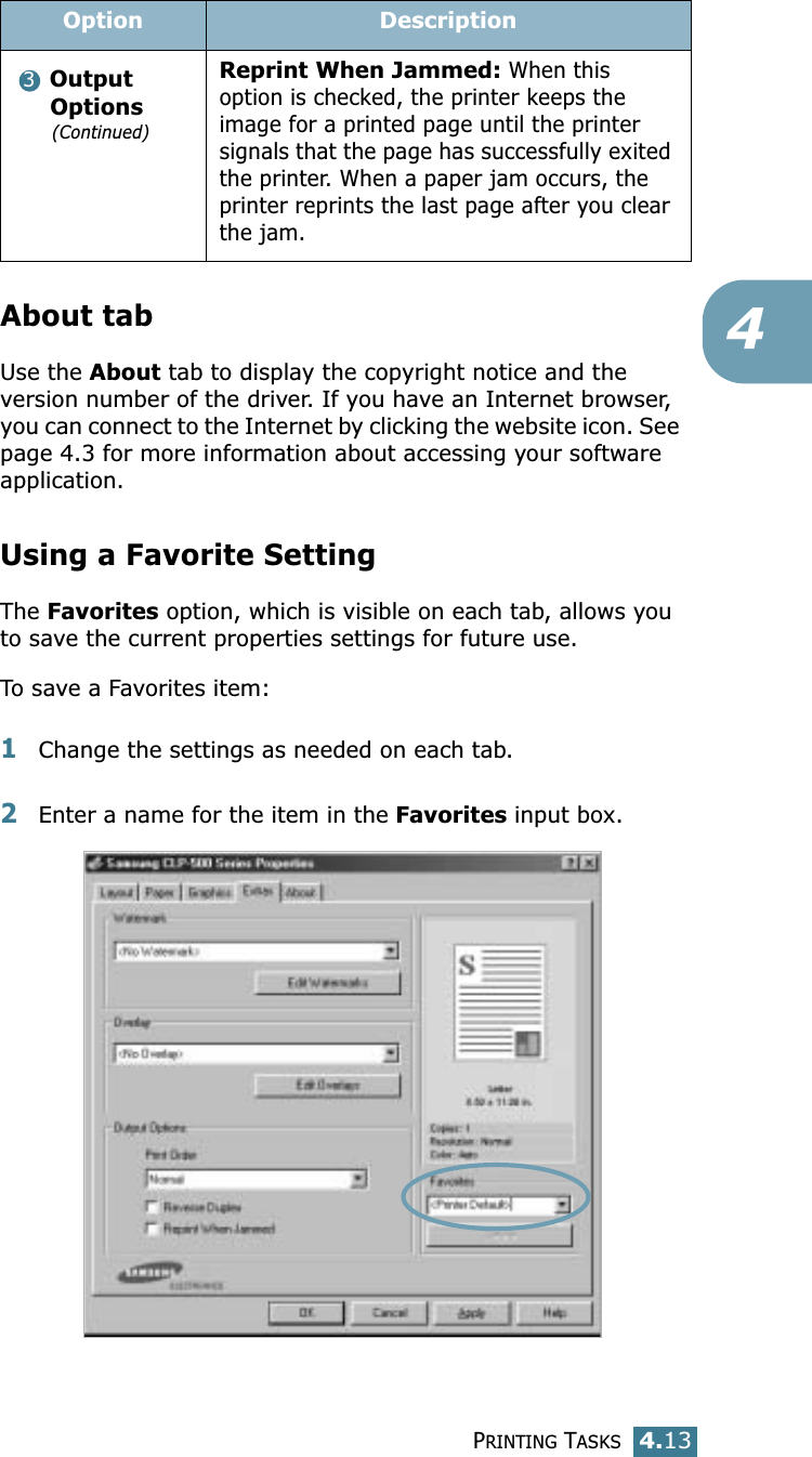 PRINTING TASKS4.134About tabUse the About tab to display the copyright notice and the version number of the driver. If you have an Internet browser, you can connect to the Internet by clicking the website icon. See page 4.3 for more information about accessing your software application.Using a Favorite SettingThe Favorites option, which is visible on each tab, allows you to save the current properties settings for future use. To save a Favorites item:1Change the settings as needed on each tab. 2Enter a name for the item in the Favorites input box. Output Options(Continued)Reprint When Jammed: When this option is checked, the printer keeps the image for a printed page until the printer signals that the page has successfully exited the printer. When a paper jam occurs, the printer reprints the last page after you clear the jam.Option Description3