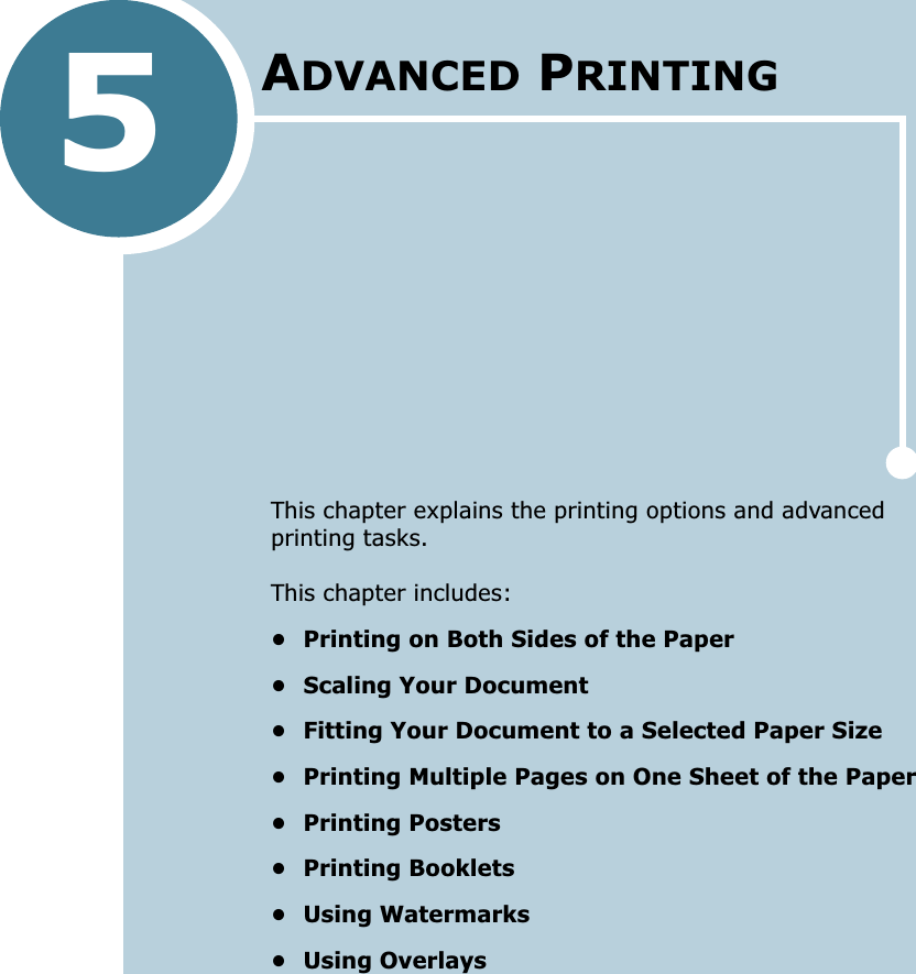 5This chapter explains the printing options and advanced printing tasks. This chapter includes:• Printing on Both Sides of the Paper• Scaling Your Document• Fitting Your Document to a Selected Paper Size• Printing Multiple Pages on One Sheet of the Paper• Printing Posters• Printing Booklets• Using Watermarks• Using OverlaysADVANCED PRINTING