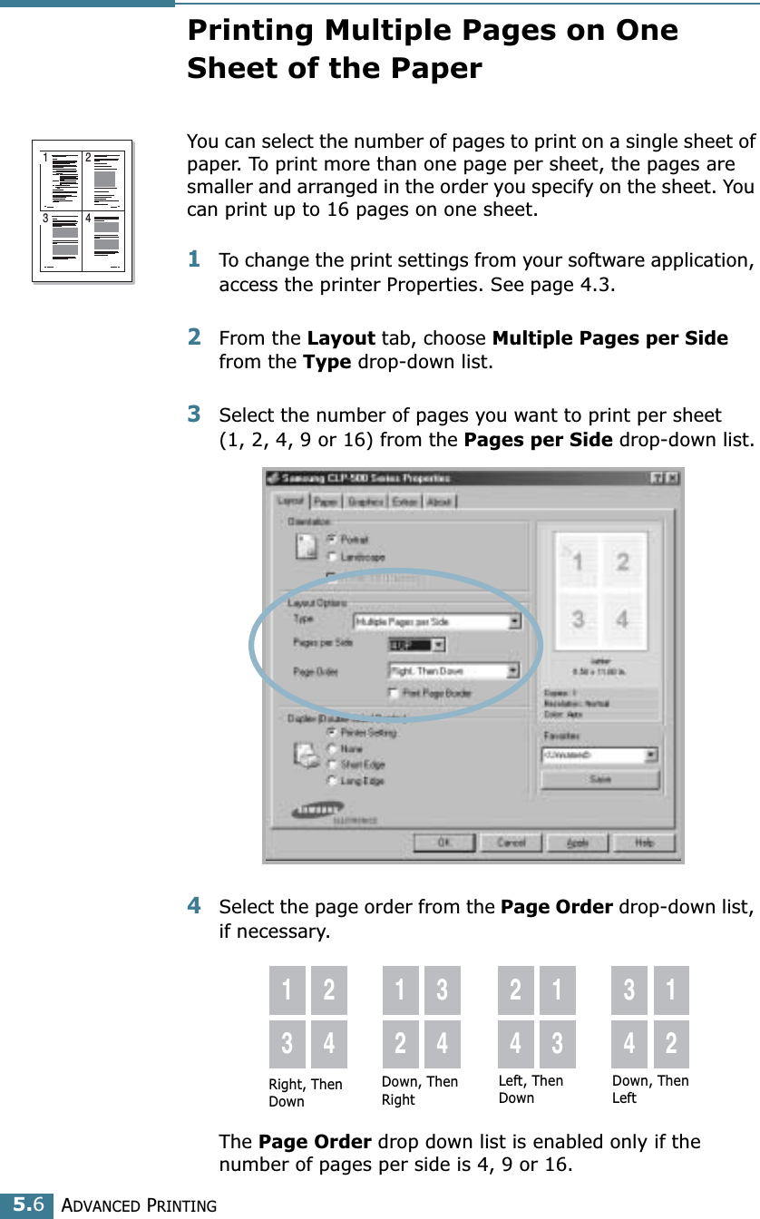 ADVANCED PRINTING5.6Printing Multiple Pages on One Sheet of the PaperYou can select the number of pages to print on a single sheet of paper. To print more than one page per sheet, the pages are smaller and arranged in the order you specify on the sheet. You can print up to 16 pages on one sheet.1To change the print settings from your software application, access the printer Properties. See page 4.3.2From the Layout tab, choose Multiple Pages per Side from the Type drop-down list. 3Select the number of pages you want to print per sheet (1, 2, 4, 9 or 16) from the Pages per Side drop-down list.4Select the page order from the Page Order drop-down list, if necessary. The Page Order drop down list is enabled only if the number of pages per side is 4, 9 or 16.1 23 4Right, Then Down1324123424133412Down, Then RightLeft, Then DownDown, Then Left