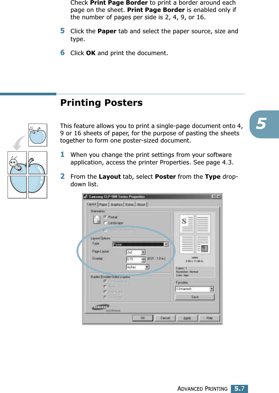 ADVANCED PRINTING5.75Check Print Page Border to print a border around each page on the sheet. Print Page Border is enabled only if the number of pages per side is 2, 4, 9, or 16.5Click the Paper tab and select the paper source, size and type.6Click OK and print the document. Printing PostersThis feature allows you to print a single-page document onto 4, 9 or 16 sheets of paper, for the purpose of pasting the sheets together to form one poster-sized document.1When you change the print settings from your software application, access the printer Properties. See page 4.3.2From the Layout tab, select Poster from the Type drop-down list. 