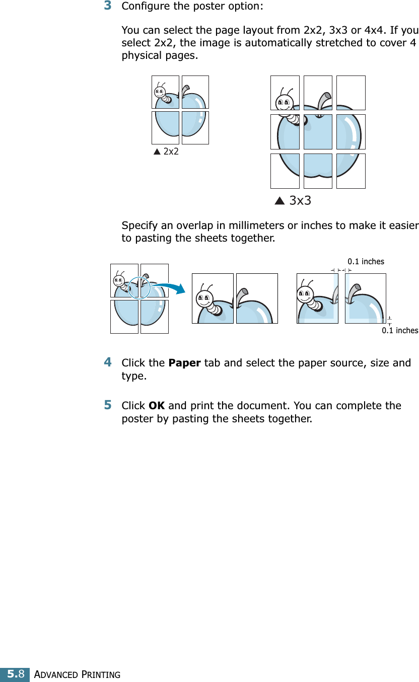 ADVANCED PRINTING5.83Configure the poster option:You can select the page layout from 2x2, 3x3 or 4x4. If you select 2x2, the image is automatically stretched to cover 4 physical pages. Specify an overlap in millimeters or inches to make it easier to pasting the sheets together. 4Click the Paper tab and select the paper source, size and type.5Click OK and print the document. You can complete the poster by pasting the sheets together. 0.1 inches0.1 inches